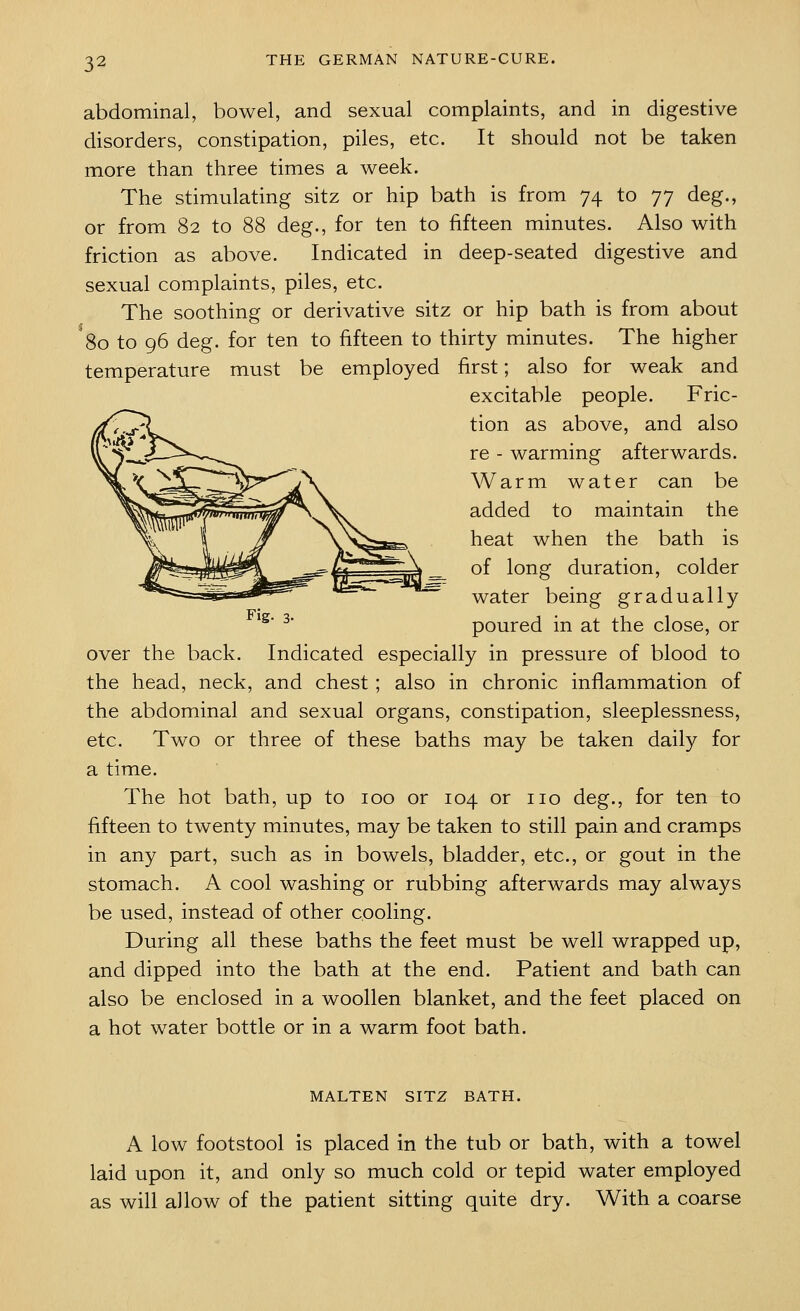 abdominal, bowel, and sexual complaints, and in digestive disorders, constipation, piles, etc. It should not be taken more than three times a week. The stimulating sitz or hip bath is from 74 to 77 deg., or from 82 to 88 deg., for ten to fifteen minutes. Also with friction as above. Indicated in deep-seated digestive and sexual complaints, piles, etc. The soothing or derivative sitz or hip bath is from about ^80 to 96 deg. for ten to fifteen to thirty minutes. The higher temperature must be employed first; also for weak and excitable people. Fric- tion as above, and also re - warming afterwards. Warm water can be added to maintain the heat when the bath is of long duration, colder water being gradually poured in at the close, or over the back. Indicated especially in pressure of blood to the head, neck, and chest; also in chronic inflammation of the abdominal and sexual organs, constipation, sleeplessness, etc. Two or three of these baths may be taken daily for a time. The hot bath, up to 100 or 104 or no deg., for ten to fifteen to twenty minutes, may be taken to still pain and cramps in any part, such as in bowels, bladder, etc., or gout in the stomach. A cool washing or rubbing afterwards may always be used, instead of other cooling. During all these baths the feet must be well wrapped up, and dipped into the bath at the end. Patient and bath can also be enclosed in a woollen blanket, and the feet placed on a hot water bottle or in a warm foot bath. MALTEN SITZ BATH. A low footstool is placed in the tub or bath, with a towel laid upon it, and only so much cold or tepid water employed as will allow of the patient sitting quite dry. With a coarse