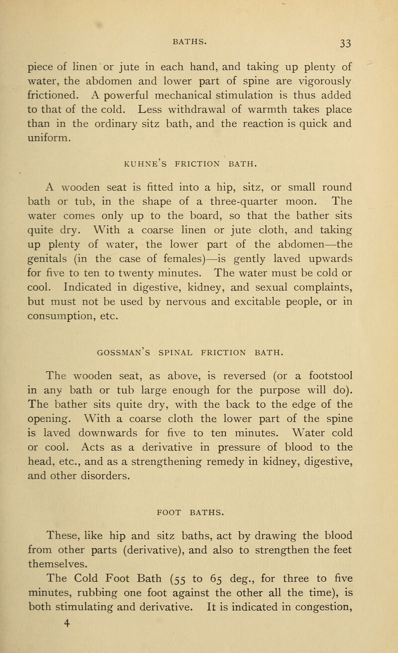 piece of linen or jute in each hand, and taking up plenty of water, the abdomen and lower part of spine are vigorously frictioned. A powerful mechanical stimulation is thus added to that of the cold. Less withdrawal of warmth takes place than in the ordinary sitz bath, and the reaction is quick and uniform. kuhne's friction bath. A wooden seat is fitted into a hip, sitz, or small round bath or tub, in the shape of a three-quarter moon. The water comes only up to the board, so that the bather sits quite dry. With a coarse linen or jute cloth, and taking up plenty of water, the lower part of the abdomen—the genitals (in the case of females)—is gently laved upwards for five to ten to twenty minutes. The water must be cold or cool. Indicated in digestive, kidney, and sexual complaints, but must not be used by nervous and excitable people, or in consumption, etc. gossman's spinal friction bath. The wooden seat, as above, is reversed (or a footstool in any bath or tub large enough for the purpose will do). The bather sits quite dry, with the back to the edge of the opening. With a coarse cloth the lower part of the spine is laved downwards for five to ten minutes. Water cold or cool. Acts as a derivative in pressure of blood to the head, etc., and as a strengthening remedy in kidney, digestive, and other disorders. FOOT BATHS. These, like hip and sitz baths, act by drawing the blood from other parts (derivative), and also to strengthen the feet themselves. The Cold Foot Bath (55 to 65 deg., for three to five minutes, rubbing one foot against the other all the time), is both stimulating and derivative. It is indicated in congestion, 4