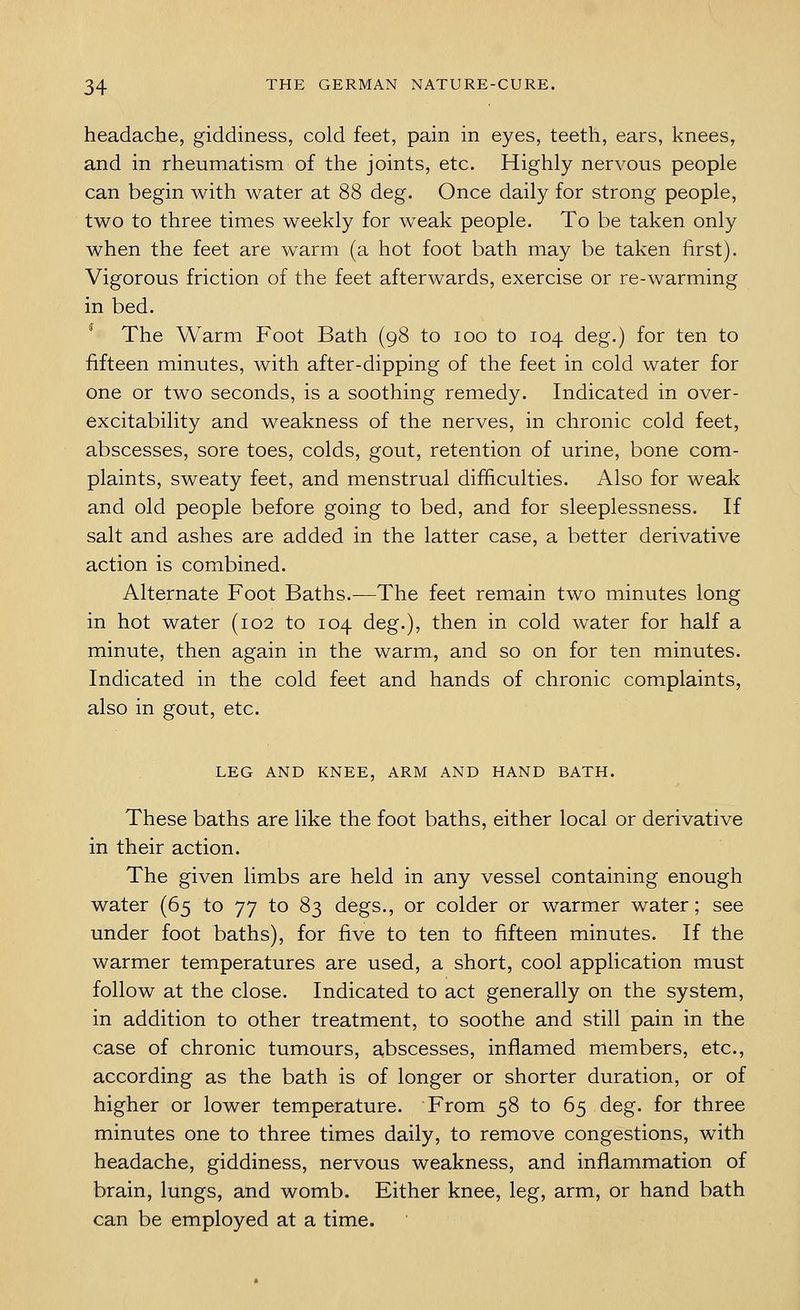 headache, giddiness, cold feet, pain in eyes, teeth, ears, knees, and in rheumatism of the joints, etc. Highly nervous people can begin with water at 88 deg. Once daily for strong people, two to three times weekly for weak people. To be taken only when the feet are warm (a hot foot bath may be taken first). Vigorous friction of the feet afterwards, exercise or re-warming in bed. The Warm Foot Bath (98 to 100 to 104 deg.) for ten to fifteen minutes, with after-dipping of the feet in cold water for one or two seconds, is a soothing remedy. Indicated in over- excitability and weakness of the nerves, in chronic cold feet, abscesses, sore toes, colds, gout, retention of urine, bone com- plaints, sweaty feet, and menstrual difficulties. Also for weak and old people before going to bed, and for sleeplessness. If salt and ashes are added in the latter case, a better derivative action is combined. Alternate Foot Baths.-—The feet remain two minutes long in hot water (102 to 104 deg.), then in cold water for half a minute, then again in the warm, and so on for ten minutes. Indicated in the cold feet and hands of chronic complaints, also in gout, etc. LEG AND KNEE, ARM AND HAND BATH. These baths are like the foot baths, either local or derivative in their action. The given limbs are held in any vessel containing enough water (65 to 77 to 83 degs., or colder or warmer water; see under foot baths), for five to ten to fifteen minutes. If the warmer temperatures are used, a short, cool application must follow at the close. Indicated to act generally on the system, in addition to other treatment, to soothe and still pain in the case of chronic tumours, abscesses, inflamed members, etc., according as the bath is of longer or shorter duration, or of higher or lower temperature. From 58 to 65 deg. for three minutes one to three times daily, to remove congestions, with headache, giddiness, nervous weakness, and inflammation of brain, lungs, and womb. Either knee, leg, arm, or hand bath can be employed at a time.