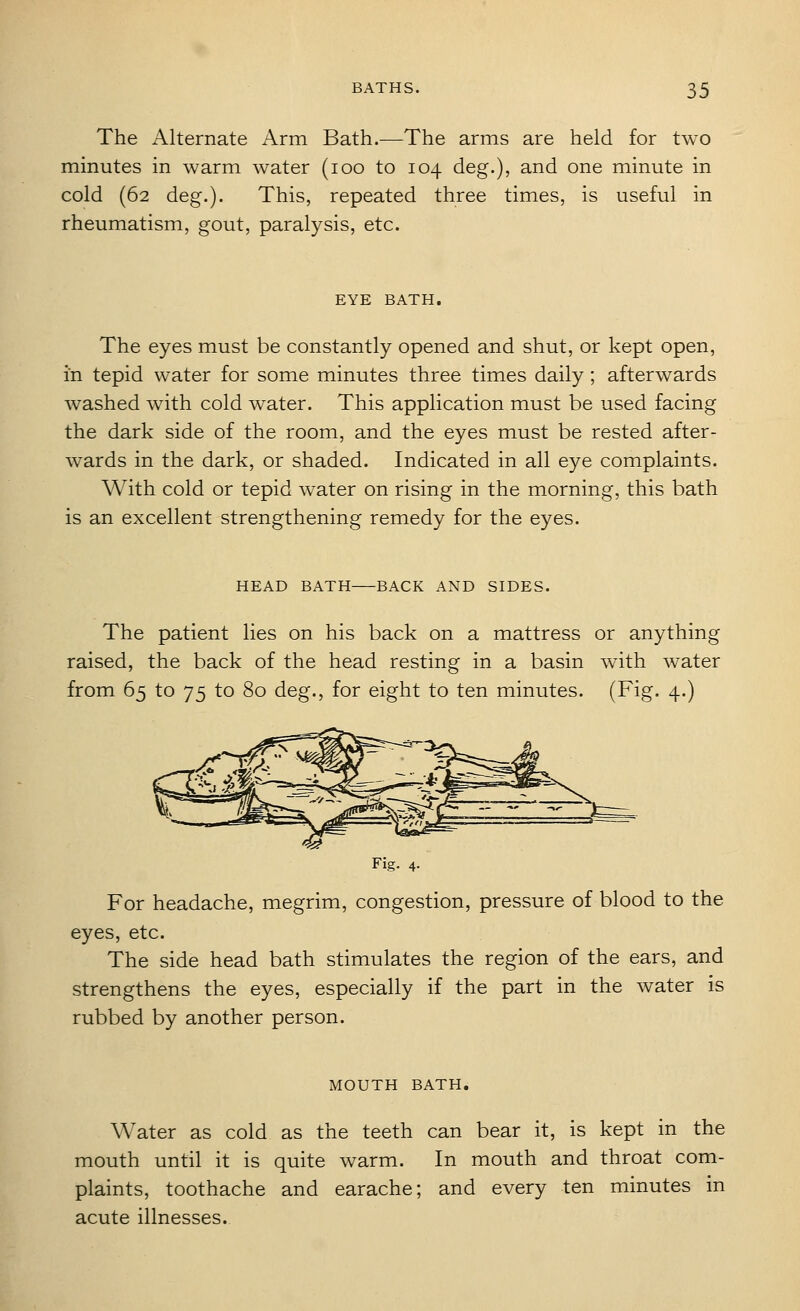 The Alternate Arm Bath.—The arms are held for two minutes in warm water (loo to 104 deg.), and one minute in cold (62 deg.). This, repeated three times, is useful in rheumatism, gout, paralysis, etc. EYE BATH. The eyes must be constantly opened and shut, or kept open, in tepid water for some minutes three times daily; afterwards washed with cold water. This application must be used facing the dark side of the room, and the eyes must be rested after- wards in the dark, or shaded. Indicated in all eye complaints. With cold or tepid water on rising in the morning, this bath is an excellent strengthening remedy for the eyes. HEAD BATH BACK AND SIDES. The patient lies on his back on a mattress or anything raised, the back of the head resting in a basin with water from 65 to 75 to 80 deg., for eight to ten minutes. (Fig. 4.) Fig. 4. For headache, megrim, congestion, pressure of blood to the eyes, etc. The side head bath stimulates the region of the ears, and strengthens the eyes, especially if the part in the water is rubbed by another person. MOUTH BATH. Water as cold as the teeth can bear it, is kept in the mouth until it is quite warm. In mouth and throat com- plaints, toothache and earache; and every ten minutes in acute illnesses.