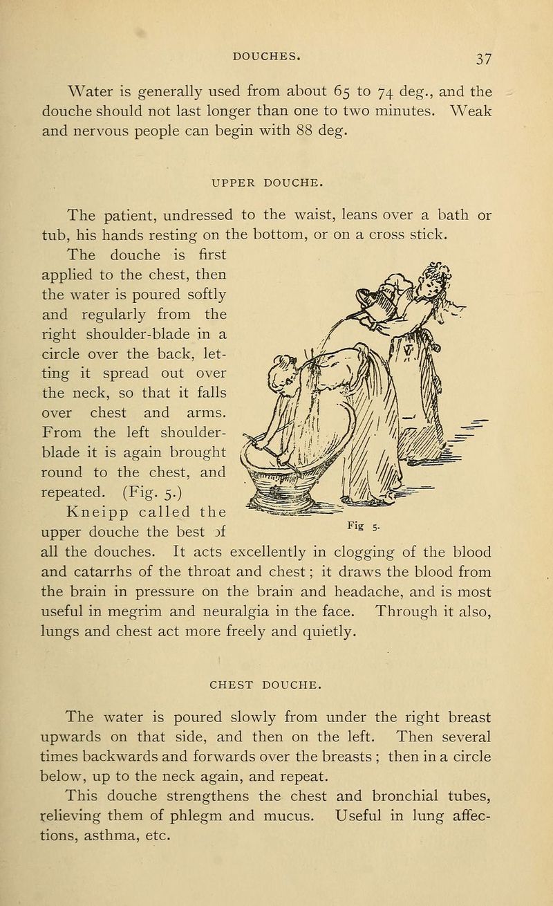 Water is generally used from about 65 to 74 deg., and the douche should not last longer than one to two minutes. Weak and nervous people can begin with 88 deg. UPPER DOUCHE. The patient, undressed to the waist, leans over a bath or tub, his hands resting on the bottom, or on a cross stick. The douche is first applied to the chest, then the water is poured softly and regularly from the right shoulder-blade in a circle over the back, let- ting it spread out over the neck, so that it falls over chest and arms. From the left shoulder- blade it is again brought round to the chest, and repeated. (Fig. 5.) Kneipp called the upper douche the best jf all the douches. It acts excellently in clogging of the blood and catarrhs of the throat and chest; it draws the blood from the brain in pressure on the brain and headache, and is most useful in megrim and neuralgia in the face. Through it also, lungs and chest act more freely and quietly. CHEST DOUCHE. The water is poured slowly from under the right breast upwards on that side, and then on the left. Then several times backwards and forwards over the breasts ; then in a circle below, up to the neck again, and repeat. This douche strengthens the chest and bronchial tubes, relieving them of phlegm and mucus. Useful in lung affec- tions, asthma, etc.