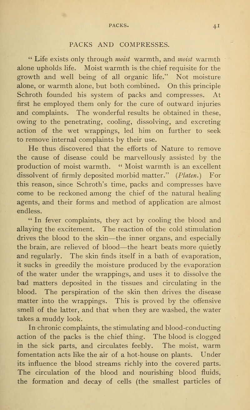 PACKS AND COMPRESSES.  Life exists only through moist warmth, and moist warmth alone upholds life. Moist warmth is the chief requisite for the growth and well being of all organic life. Not moisture alone, or warmth alone, but both combined. On this principle Schroth founded his system of packs and compresses. At first he employed them only for the cure of outward injuries and complaints. The wonderful results he obtained in these, owing to the penetrating, cooling, dissolving, and excreting action of the wet wrappings, led him on further to seek to remove internal complaints by their use. He thus discovered that the efforts of Nature to remove the cause of disease could be marvellously assisted by the production of moist warmth.  Moist warmth is an excellent dissolvent of firmly deposited morbid matter. {Platen.) For this reason, since Schroth's time, packs and compresses have come to be reckoned among the chief of the natural healing agents, and their forms and method of application are almost endless.  In fever complaints, they act by cooling the blood and allaying the excitement. The reaction of the cold stimulation drives the blood to the skin—the inner organs, and especially the brain, are relieved of blood—the heart beats more quietly and regularly. The skin finds itself in a bath of evaporation, it sucks in greedily the moisture produced by the evaporation of the water under the wrappings, and uses it to dissolve the bad matters deposited in the tissues and circulating in the blood. The perspiration of the skin then drives the disease matter into the wrappings. This is proved by the offensive smell of the latter, and that when they are washed, the water takes a muddy look. In chronic complaints, the stimulating and blood-conducting action of the packs is the chief thing. The blood is clogged in the sick parts, and circulates feebly. The moist, warm fomentation acts like the air of a hot-house on plants. Under its influence the blood streams richly into the covered parts. The circulation of the blood and nourishing blood fluids, the formation and decay of cells (the smallest particles of