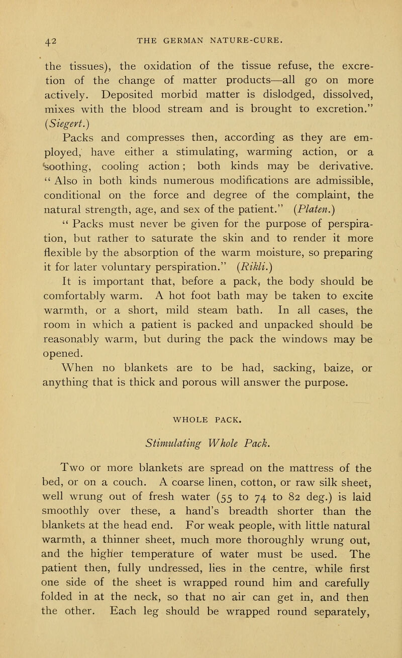 the tissues), the oxidation of the tissue refuse, the excre- tion of the change of matter products—all go on more actively. Deposited morbid matter is dislodged, dissolved, mixes with the blood stream and is brought to excretion. (Siegert.) Packs and compresses then, according as they are em- ployed, have either a stimulating, warming action, or a toothing, cooling action; both kinds may be derivative.  Also in both kinds numerous modifications are admissible, conditional on the force and degree of the complaint, the natural strength, age, and sex of the patient. (Platen.)  Packs must never be given for the purpose of perspira- tion, but rather to saturate the skin and to render it more flexible by the absorption of the warm moisture, so preparing it for later voluntary perspiration. (Rikli.) It is important that, before a pack, the body should be comfortably warm. A hot foot bath may be taken to excite warmth, or a short, mild steam bath. In all cases, the room in which a patient is packed and unpacked should be reasonably warm, but during the pack the windows may be opened. When no blankets are to be had, sacking, baize, or anything that is thick and porous will answer the purpose. WHOLE PACK. Stimulating Whole Pack. Two or more blankets are spread on the mattress of the bed, or on a couch. A coarse linen, cotton, or raw silk sheet, well wrung out of fresh water (55 to 74 to 82 deg.) is laid smoothly over these, a hand's breadth shorter than the blankets at the head end. For weak people, with little natural warmth, a thinner sheet, much more thoroughly wrung out, and the higher temperature of water must be used. The patient then, fully undressed, lies in the centre, while first one side of the sheet is wrapped round him and carefully folded in at the neck, so that no air can get in, and then the other. Each leg should be wrapped round separately,