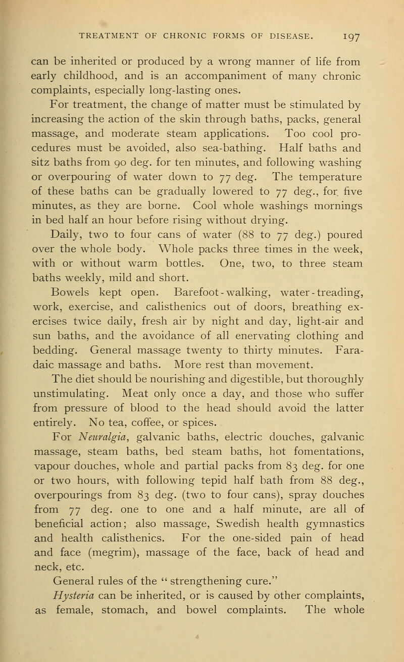 can be inherited or produced by a wrong manner of life from early childhood, and is an accompaniment of many chronic complaints, especially long-lasting ones. For treatment, the change of matter must be stimulated by increasing the action of the skin through baths, packs, general massage, and moderate steam applications. Too cool pro- cedures must be avoided, also sea-bathing. Half baths and sitz baths from 90 deg. for ten minutes, and following washing or overpouring of water down to 77 deg. The temperature of these baths can be gradually lowered to 77 deg., for five minutes, as they are borne. Cool whole washings mornings in bed half an hour before rising without drying. Daily, two to four cans of water (88 to 77 deg.) poured over the whole body. Whole packs three times in the week, with or without warm bottles. One, two, to three steam baths weekly, mild and short. Bowels kept open. Barefoot - walking, water - treading, work, exercise, and calisthenics out of doors, breathing ex- ercises twice daily, fresh air by night and day, light-air and sun baths, and the avoidance of all enervating clothing and bedding. General massage twenty to thirty minutes. Fara- daic massage and baths. More rest than movement. The diet should be nourishing and digestible, but thoroughly unstimulating. Meat only once a day, and those who suffer from pressure of blood to the head should avoid the latter entirely. No tea, coffee, or spices. For Neuralgia, galvanic baths, electric douches, galvanic massage, steam baths, bed steam baths, hot fomentations, vapour douches, whole and partial packs from 83 deg. for one or two hours, with following tepid half bath from 88 deg., overpourings from 83 deg. (two to four cans), spray douches from 77 deg. one to one and a half minute, are all of beneficial action; also massage, Swedish health gymnastics and health calisthenics. For the one-sided pain of head and face (megrim), massage of the face, back of head and neck, etc. General rules of the  strengthening cure. Hysteria can be inherited, or is caused by other complaints, as female, stomach, and bowel complaints. The whole