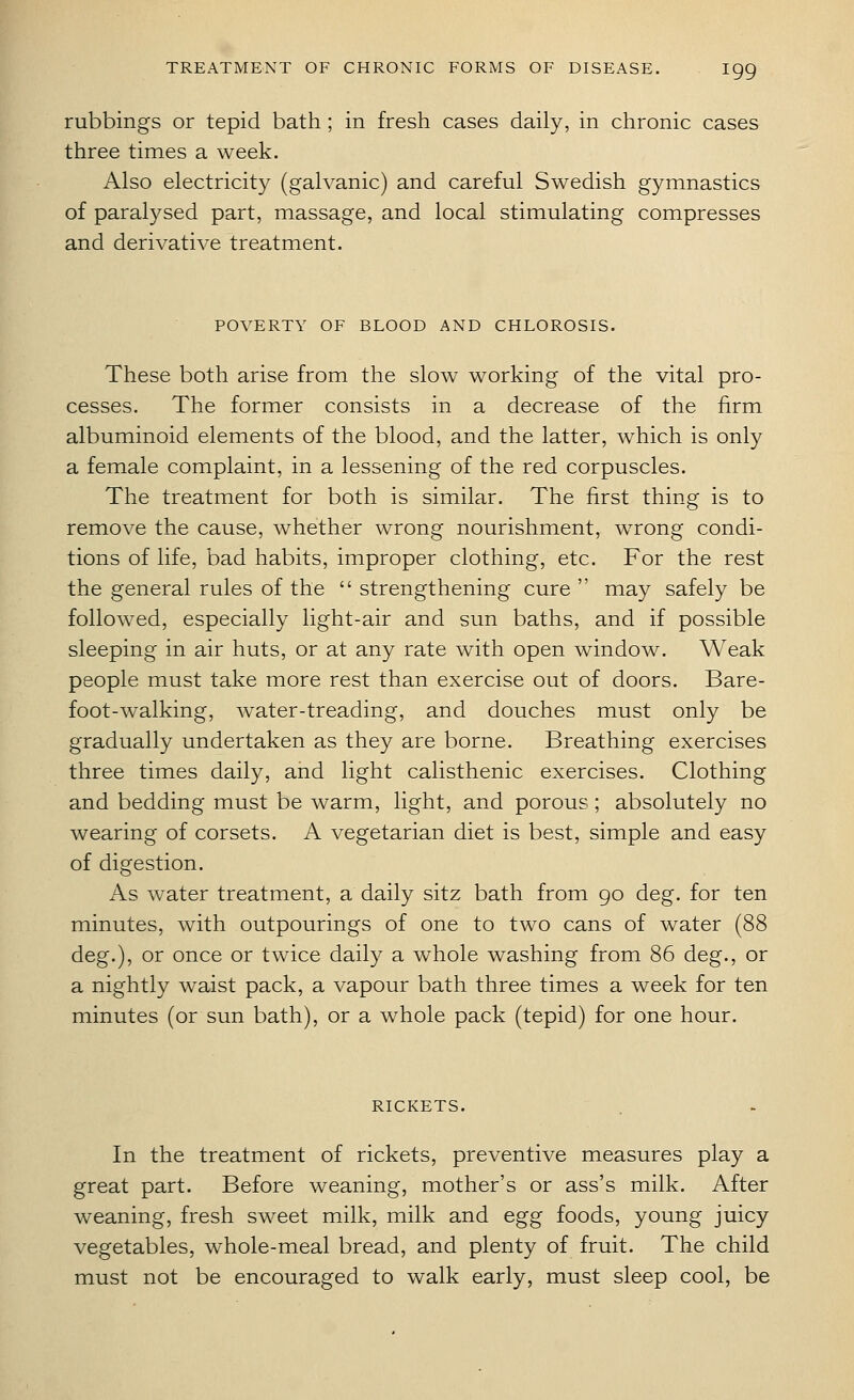 rubbings or tepid bath ; in fresh cases daily, in chronic cases three times a week. Also electricity (galvanic) and careful Swedish gymnastics of paralysed part, massage, and local stimulating compresses and derivative treatment. POVERTY OF BLOOD AND CHLOROSIS. These both arise from the slow working of the vital pro- cesses. The former consists in a decrease of the firm albuminoid elements of the blood, and the latter, which is only a female complaint, in a lessening of the red corpuscles. The treatment for both is similar. The first thing is to remove the cause, whether wrong nourishment, w^rong condi- tions of life, bad habits, improper clothing, etc. For the rest the general rules of the  strengthening cure  may safely be followed, especially light-air and sun baths, and if possible sleeping in air huts, or at any rate with open window. Weak people must take more rest than exercise out of doors. Bare- foot-w^alking, water-treading, and douches must only be gradually undertaken as they are borne. Breathing exercises three times daily, and light calisthenic exercises. Clothing and bedding must be warm, light, and porous; absolutely no wearing of corsets. A vegetarian diet is best, simple and easy of digestion. As water treatment, a daily sitz bath from go deg. for ten minutes, with outpourings of one to two cans of water (88 deg.), or once or twice daily a whole washing from 86 deg., or a nightly waist pack, a vapour bath three times a week for ten minutes (or sun bath), or a whole pack (tepid) for one hour. RICKETS. In the treatment of rickets, preventive measures play a great part. Before weaning, mother's or ass's milk. After weaning, fresh sweet milk, milk and egg foods, young juicy vegetables, whole-meal bread, and plenty of fruit. The child must not be encouraged to walk early, must sleep cool, be