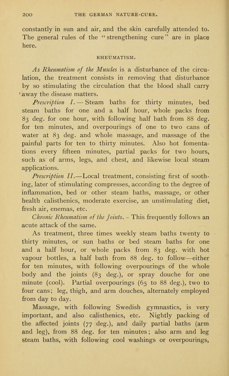 constantly in sun and air, and the skin carefully attended to. The general rules of the strengthening cure are in place here. RHEUMATISM. As Rheumatism of the Muscles is a disturbance of the circu- lation, the treatment consists in removing that disturbance by so stimulating the circulation that the blood shall carry away the disease matters. Prescription I. — Steam baths for thirty minutes, bed steam baths for one and a half hour, whole packs from 83 deg. for one hour, with following half bath from 88 deg. for ten minutes, and overpourings of one to two cans of water at 83 deg. and whole massage, and massage of the painful parts for ten to thirty minutes. Also hot fomenta- tions every fifteen minutes, partial packs for two hours, such as of arms, legs, and chest, and likewise local steam applications. Prescription II.—Local treatment, consisting first of sooth- ing, later of stimulating compresses, according to the degree of inflammation, bed or other steam baths, massage, or other health calisthenics, moderate exercise, an unstimulating diet, fresh air, enemas, etc. Chronic Rheumatism of the Joints. -This frequently follows an acute attack of the same. As treatment, three times weekly steam baths twenty to thirty minutes, or sun baths or bed steam baths for one and a half hour, or whole packs from 83 deg. with hot vapour bottles, a half bath from 88 deg. to follow—either for ten minutes, with following overpourings of the whole body and the joints (83 deg.), or spray douche for one minute (cool). Partial overpourings (65 to 88 deg.), two to four cans; leg, thigh, and arm douches, alternately employed from day to day. Massage, with following Swedish gymnastics, is very important, and also calisthenics, etc. Nightly packing of the affected joints (77 deg.), and daily partial baths (arm and leg), from 88 deg. for ten minutes; also arm and leg steam baths, with following cool washings or overpourings,