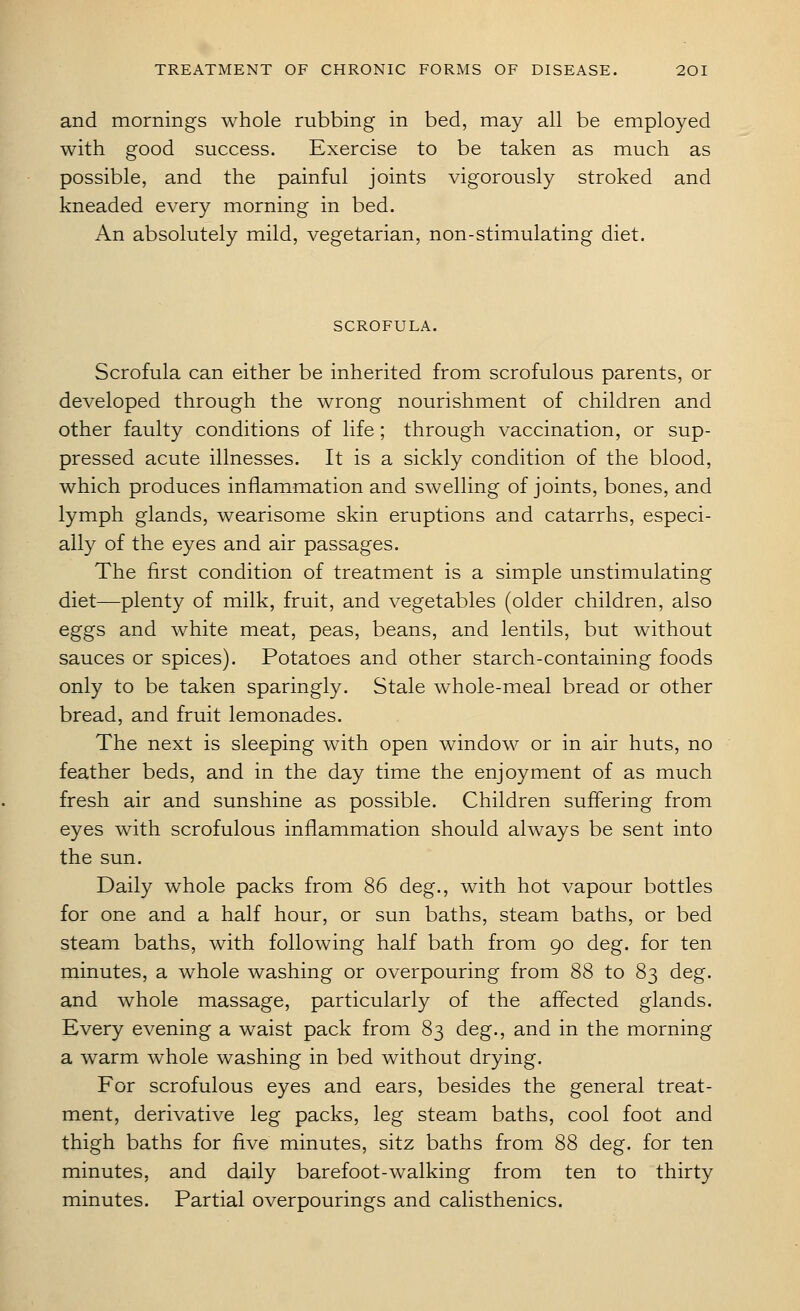 and mornings whole rubbing in bed, may all be employed with good success. Exercise to be taken as much as possible, and the painful joints vigorously stroked and kneaded every morning in bed. An absolutely mild, vegetarian, non-stimulating diet. SCROFULA. Scrofula can either be inherited from scrofulous parents, or developed through the wrong nourishment of children and other faulty conditions of life ; through vaccination, or sup- pressed acute illnesses. It is a sickly condition of the blood, which produces inflammation and swelling of joints, bones, and lymph glands, wearisome skin eruptions and catarrhs, especi- ally of the eyes and air passages. The first condition of treatment is a simple unstimulating diet—plenty of milk, fruit, and vegetables (older children, also eggs and white meat, peas, beans, and lentils, but without sauces or spices). Potatoes and other starch-containing foods only to be taken sparingly. Stale whole-meal bread or other bread, and fruit lemonades. The next is sleeping with open window or in air huts, no feather beds, and in the day time the enjoyment of as much fresh air and sunshine as possible. Children suffering from eyes with scrofulous inflammation should always be sent into the sun. Daily whole packs from 86 deg., with hot vapour bottles for one and a half hour, or sun baths, steam baths, or bed steam baths, with following half bath from 90 deg. for ten minutes, a whole washing or overpouring from 88 to 83 deg. and whole massage, particularly of the affected glands. Every evening a waist pack from 83 deg., and in the morning a warm whole washing in bed without drying. For scrofulous eyes and ears, besides the general treat- ment, derivative leg packs, leg steam baths, cool foot and thigh baths for five minutes, sitz baths from 88 deg. for ten minutes, and daily barefoot-walking from ten to thirty minutes. Partial overpourings and calisthenics.