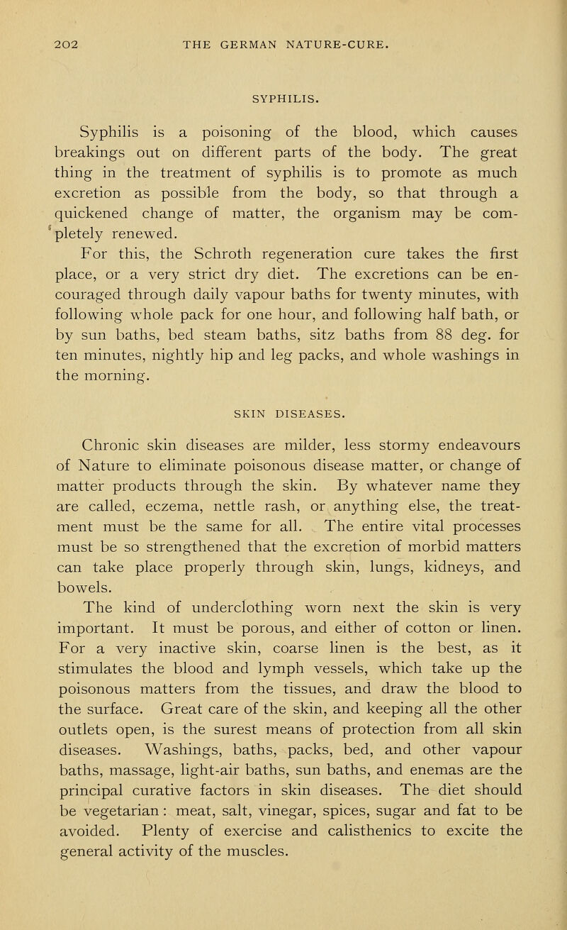 SYPHILIS. Syphilis is a poisoning of the blood, which causes breakings out on different parts of the body. The great thing in the treatment of syphilis is to promote as much excretion as possible from the body, so that through a quickened change of matter, the organism may be com- pletely renewed. For this, the Schroth regeneration cure takes the first place, or a very strict dry diet. The excretions can be en- couraged through daily vapour baths for twenty minutes, with following whole pack for one hour, and following half bath, or by sun baths, bed steam baths, sitz baths from 88 deg. for ten minutes, nightly hip and leg packs, and whole washings in the morning. SKIN DISEASES. Chronic skin diseases are milder, less stormy endeavours of Nature to eliminate poisonous disease matter, or change of matter products through the skin. By whatever name they are called, eczema, nettle rash, or anything else, the treat- ment must be the same for all. The entire vital processes must be so strengthened that the excretion of morbid matters can take place properly through skin, lungs, kidneys, and bowels. The kind of underclothing worn next the skin is very important. It must be porous, and either of cotton or linen. For a very inactive skin, coarse linen is the best, as it stimulates the blood and lymph vessels, which take up the poisonous matters from the tissues, and draw the blood to the surface. Great care of the skin, and keeping all the other outlets open, is the surest means of protection from all skin diseases. Washings, baths, packs, bed, and other vapour baths, massage, light-air baths, sun baths, and enemas are the principal curative factors in skin diseases. The diet should be vegetarian: meat, salt, vinegar, spices, sugar and fat to be avoided. Plenty of exercise and calisthenics to excite the general activity of the muscles.