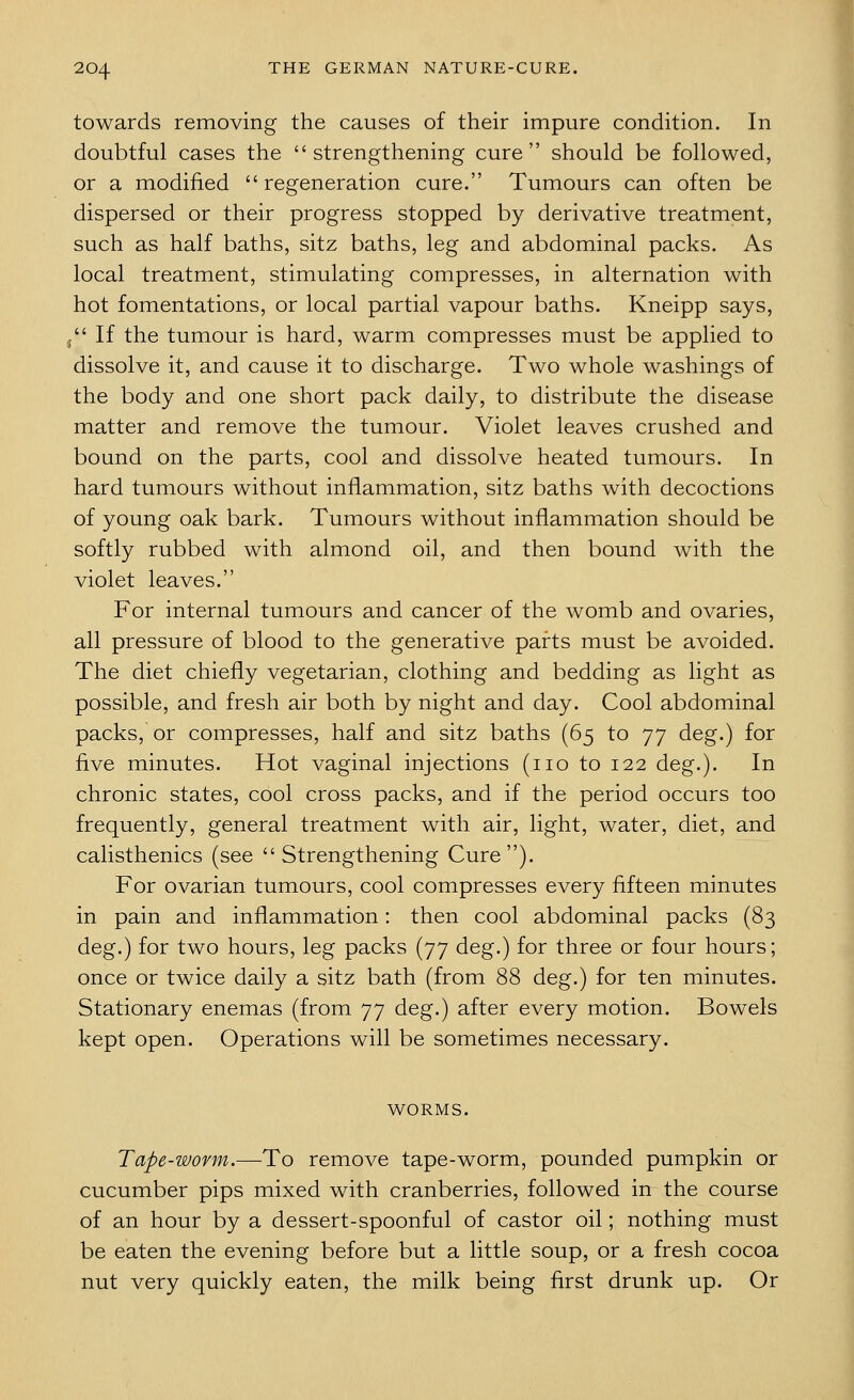 towards removing the causes of their impure condition. In doubtful cases the strengthening cure should be followed, or a modified  regeneration cure. Tumours can often be dispersed or their progress stopped by derivative treatment, such as half baths, sitz baths, leg and abdominal packs. As local treatment, stimulating compresses, in alternation with hot fomentations, or local partial vapour baths. Kneipp says, j If the tumour is hard, warm compresses must be applied to dissolve it, and cause it to discharge. Two whole washings of the body and one short pack daily, to distribute the disease matter and remove the tumour. Violet leaves crushed and bound on the parts, cool and dissolve heated tumours. In hard tumours without inflammation, sitz baths with decoctions of young oak bark. Tumours without inflammation should be softly rubbed with almond oil, and then bound with the violet leaves. For internal tumours and cancer of the womb and ovaries, all pressure of blood to the generative parts must be avoided. The diet chiefly vegetarian, clothing and bedding as light as possible, and fresh air both by night and day. Cool abdominal packs, or compresses, half and sitz baths (65 to 77 deg.) for five minutes. Hot vaginal injections (no to 122 deg.). In chronic states, cool cross packs, and if the period occurs too frequently, general treatment with air, light, water, diet, and calisthenics (see Strengthening Cure). For ovarian tumours, cool compresses every fifteen minutes in pain and inflammation: then cool abdominal packs (83 deg.) for two hours, leg packs (77 deg.) for three or four hours; once or twice daily a sitz bath (from 88 deg.) for ten minutes. Stationary enemas (from 77 deg.) after every motion. Bowels kept open. Operations will be sometimes necessary. WORMS. Tape-worm.—To remove tape-worm, pounded pumpkin or cucumber pips mixed with cranberries, followed in the course of an hour by a dessert-spoonful of castor oil; nothing must be eaten the evening before but a little soup, or a fresh cocoa nut very quickly eaten, the milk being first drunk up. Or