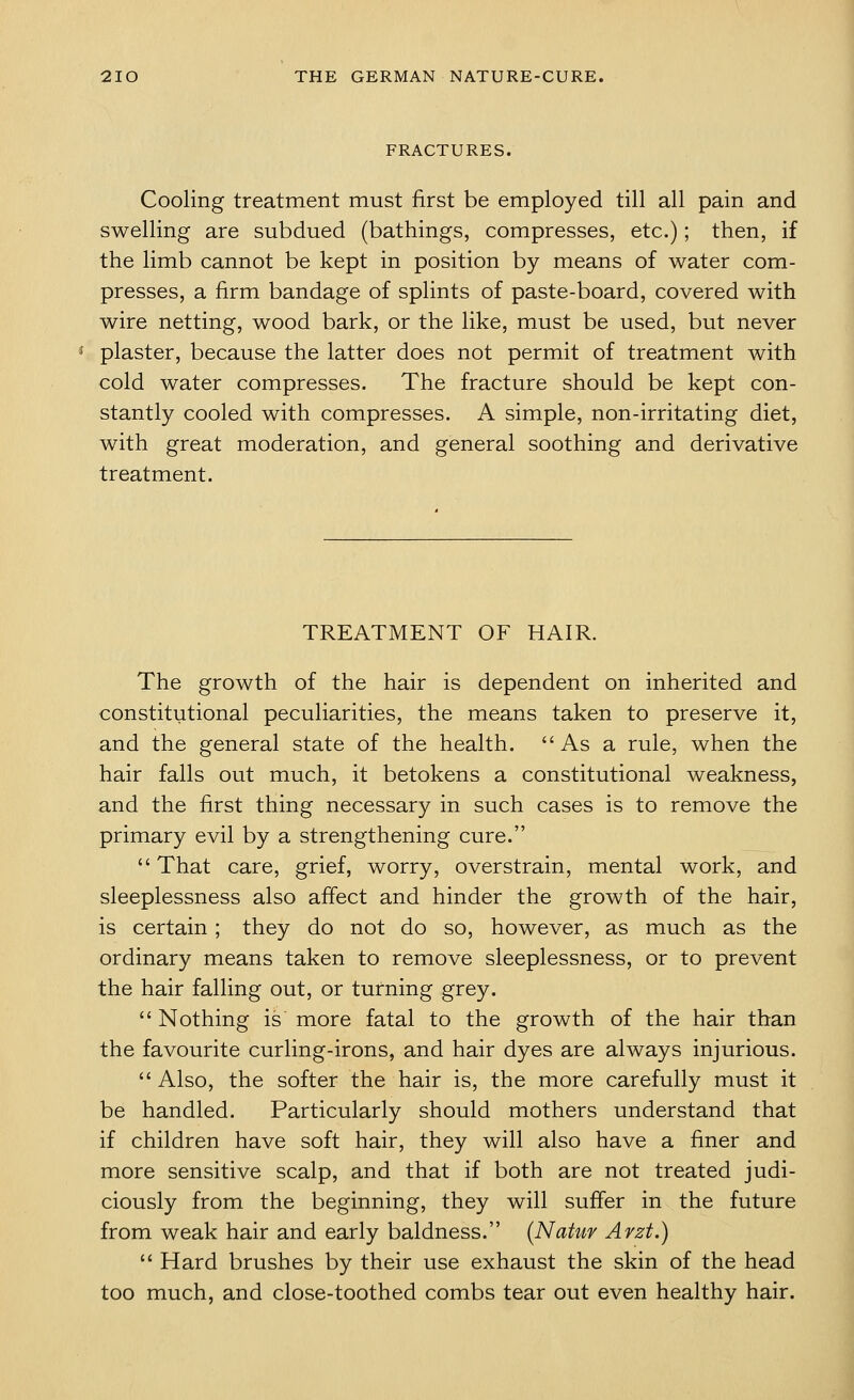 FRACTURES. Cooling treatment must first be employed till all pain and swelling are subdued (bathings, compresses, etc.); then, if the limb cannot be kept in position by means of water com- presses, a firm bandage of splints of paste-board, covered with wire netting, wood bark, or the like, must be used, but never plaster, because the latter does not permit of treatment with cold water compresses. The fracture should be kept con- stantly cooled with compresses. A simple, non-irritating diet, with great moderation, and general soothing and derivative treatment. TREATMENT OF HAIR. The growth of the hair is dependent on inherited and constitutional peculiarities, the means taken to preserve it, and the general state of the health. As a rule, when the hair falls out much, it betokens a constitutional weakness, and the first thing necessary in such cases is to remove the primary evil by a strengthening cure. That care, grief, worry, overstrain, mental work, and sleeplessness also affect and hinder the growth of the hair, is certain; they do not do so, however, as much as the ordinary means taken to remove sleeplessness, or to prevent the hair falling out, or turning grey.  Nothing is more fatal to the growth of the hair than the favourite curling-irons, and hair dyes are always injurious.  Also, the softer the hair is, the more carefully must it be handled. Particularly should mothers understand that if children have soft hair, they will also have a finer and more sensitive scalp, and that if both are not treated judi- ciously from the beginning, they will suffer in the future from weak hair and early baldness. {Natur Arzt.)  Hard brushes by their use exhaust the skin of the head too much, and close-toothed combs tear out even healthy hair.