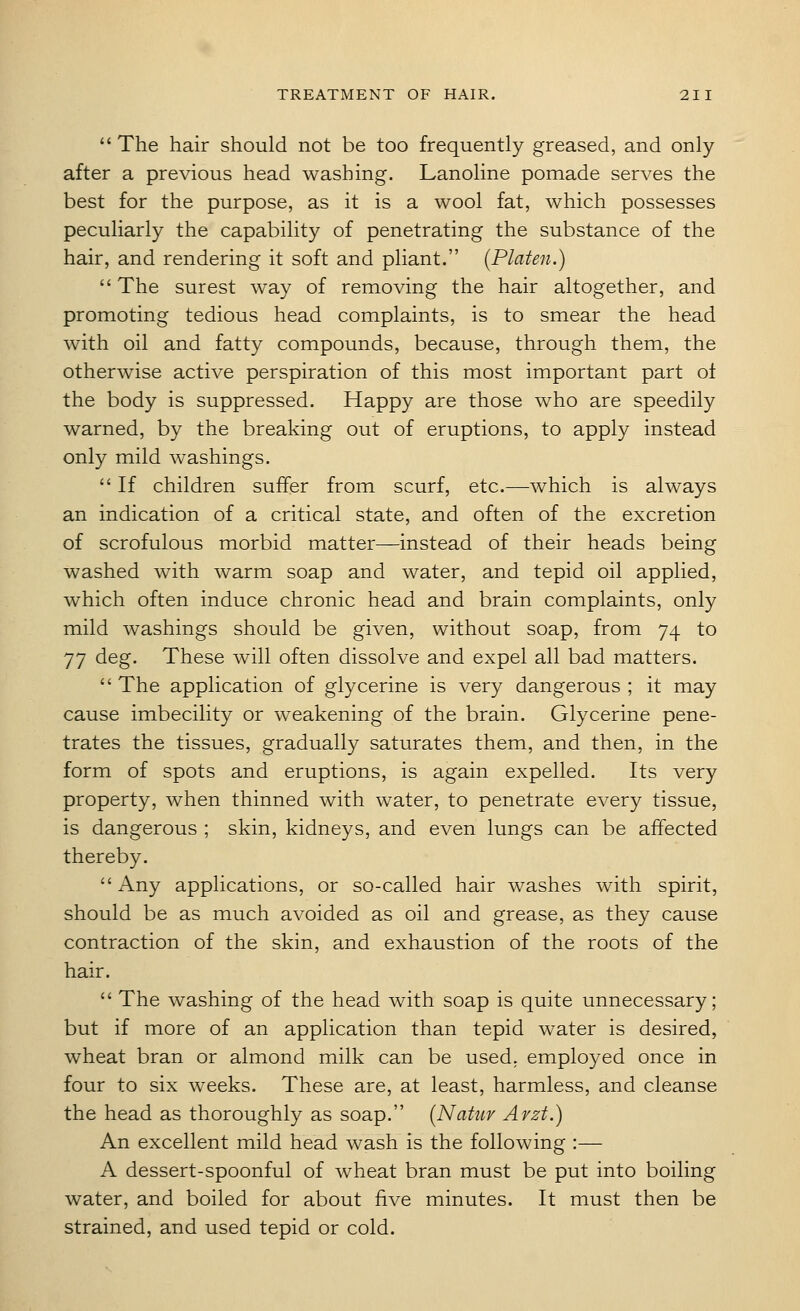  The hair should not be too frequently greased, and only after a previous head washing. Lanoline pomade serves the best for the purpose, as it is a wool fat, which possesses peculiarly the capability of penetrating the substance of the hair, and rendering it soft and pliant. (Platen.)  The surest way of removing the hair altogether, and promoting tedious head complaints, is to smear the head with oil and fatty compounds, because, through them, the otherwise active perspiration of this most important part of the body is suppressed. Happy are those who are speedily warned, by the breaking out of eruptions, to apply instead only mild washings.  If children suffer from scurf, etc.—which is always an indication of a critical state, and often of the excretion of scrofulous morbid matter—instead of their heads being washed with warm soap and water, and tepid oil applied, which often induce chronic head and brain complaints, only mild washings should be given, without soap, from 74 to 77 deg. These will often dissolve and expel all bad matters.  The application of glycerine is very dangerous ; it may cause imbecility or weakening of the brain. Glycerine pene- trates the tissues, gradually saturates them, and then, in the form of spots and eruptions, is again expelled. Its very property, when thinned with water, to penetrate every tissue, is dangerous ; skin, kidneys, and even lungs can be affected thereby. Any applications, or so-called hair washes with spirit, should be as much avoided as oil and grease, as they cause contraction of the skin, and exhaustion of the roots of the hair.  The washing of the head with soap is quite unnecessary; but if more of an application than tepid water is desired, wheat bran or almond milk can be used, employed once in four to six weeks. These are, at least, harmless, and cleanse the head as thoroughly as soap. [Natuv Avzt.) An excellent mild head wash is the following :— A dessert-spoonful of wheat bran must be put into boiling water, and boiled for about five minutes. It must then be strained, and used tepid or cold.