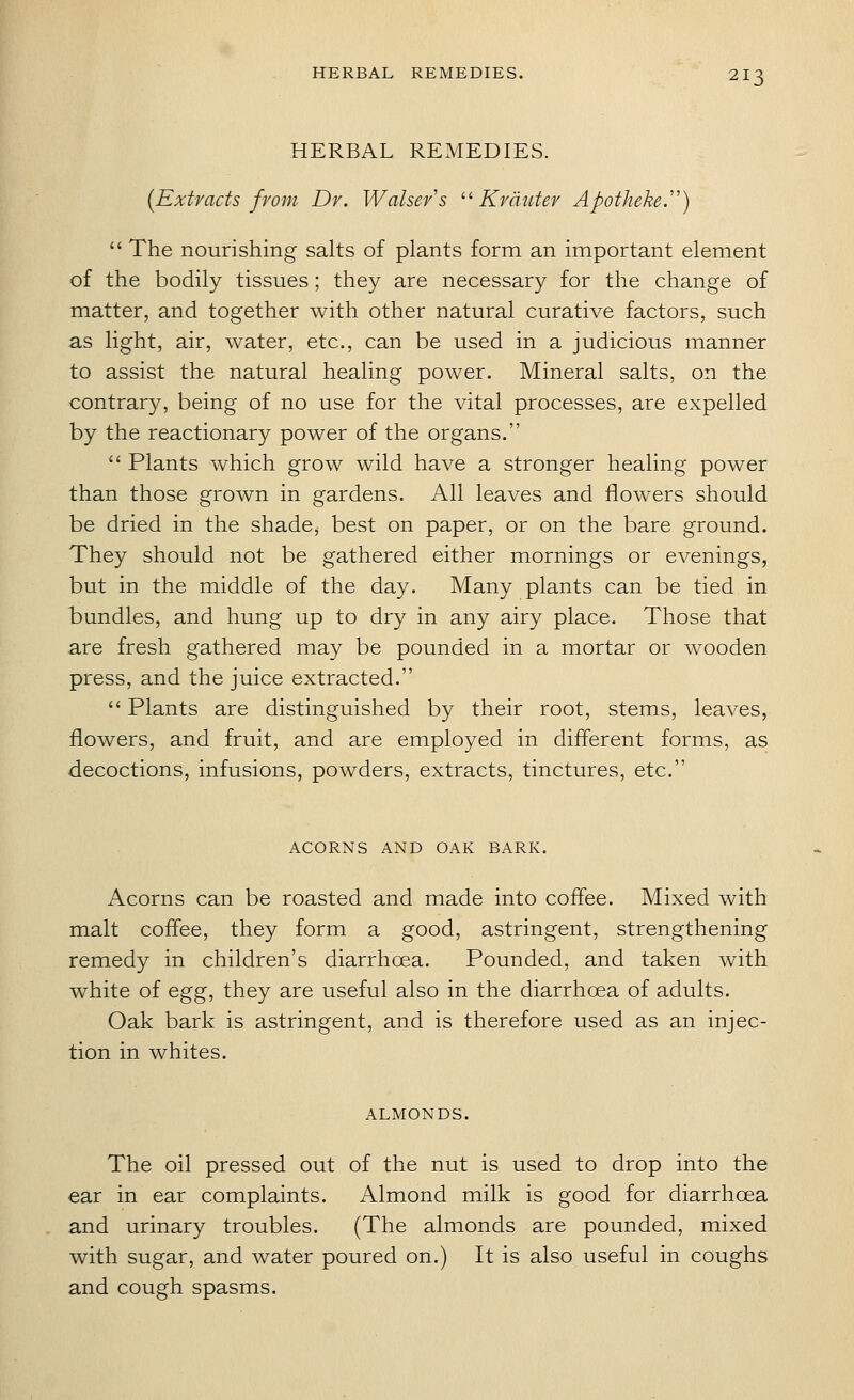 HERBAL REMEDIES. (Extracts from Dr. Walsers ''Krdiitev Apotheke.'')  The nourishing salts of plants form an important element of the bodily tissues; they are necessary for the change of matter, and together with other natural curative factors, such as light, air, water, etc., can be used in a judicious manner to assist the natural healing power. Mineral salts, on the contrary, being of no use for the vital processes, are expelled by the reactionary power of the organs.  Plants which grow wild have a stronger healing power than those grown in gardens. All leaves and flowers should be dried in the shade, best on paper, or on the bare ground. They should not be gathered either mornings or evenings, but in the middle of the day. Many plants can be tied in bundles, and hung up to dry in any airy place. Those that are fresh gathered may be pounded in a mortar or wooden press, and the juice extracted.  Plants are distinguished by their root, stems, leaves, flowers, and fruit, and are employed in different forms, as decoctions, infusions, powders, extracts, tinctures, etc. ACORNS AND OAK BARK. Acorns can be roasted and made into coffee. Mixed with malt coffee, they form a good, astringent, strengthening remedy in children's diarrhoea. Pounded, and taken with white of egg, they are useful also in the diarrhoea of adults. Oak bark is astringent, and is therefore used as an injec- tion in whites. ALMONDS. The oil pressed out of the nut is used to drop into the ear in ear complaints. Almond milk is good for diarrhoea and urinary troubles. (The almonds are pounded, mixed with sugar, and water poured on.) It is also useful in coughs and cough spasms.