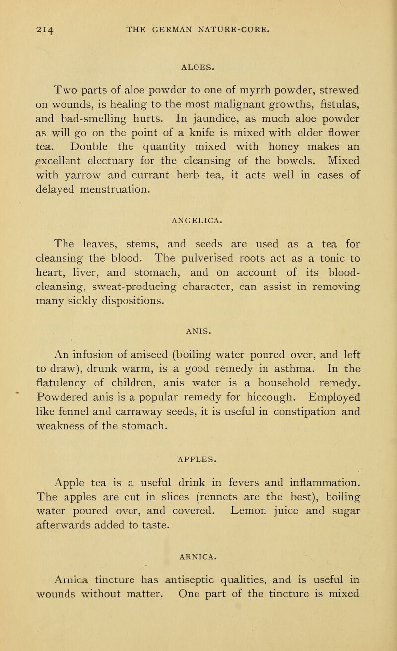 ALOES. Two parts of aloe powder to one of myrrh powder, strewed on wounds, is healing to the most malignant growths, fistulas, and bad-smelling hurts. In jaundice, as much aloe powder as will go on the point of a knife is mixed with elder flower tea. Double the quantity mixed with honey makes an ^excellent electuary for the cleansing of the bowels. Mixed with yarrow and currant herb tea, it acts well in cases of delayed menstruation. ANGELICA. The leaves, stems, and seeds are used as a tea for cleansing the blood. The pulverised roots act as a tonic to heart, liver, and stomach, and on account of its blood- cleansing, sweat-producing character, can assist in removing many sickly dispositions. ANIS. An infusion of aniseed (boiling water poured over, and left to draw), drunk warm, is a good remedy in asthma. In the flatulency of children, anis water is a household remedy. Powdered anis is a popular remedy for hiccough. Employed like fennel and carraway seeds, it is useful in constipation and weakness of the stomach. APPLES. Apple tea is a useful drink in fevers and inflammation. The apples are cut in slices (rennets are the best), boiling water poured over, and covered. Lemon juice and sugar afterwards added to taste. ARNICA. Arnica tincture has antiseptic qualities, and is useful in wounds without matter. One part of the tincture is mixed