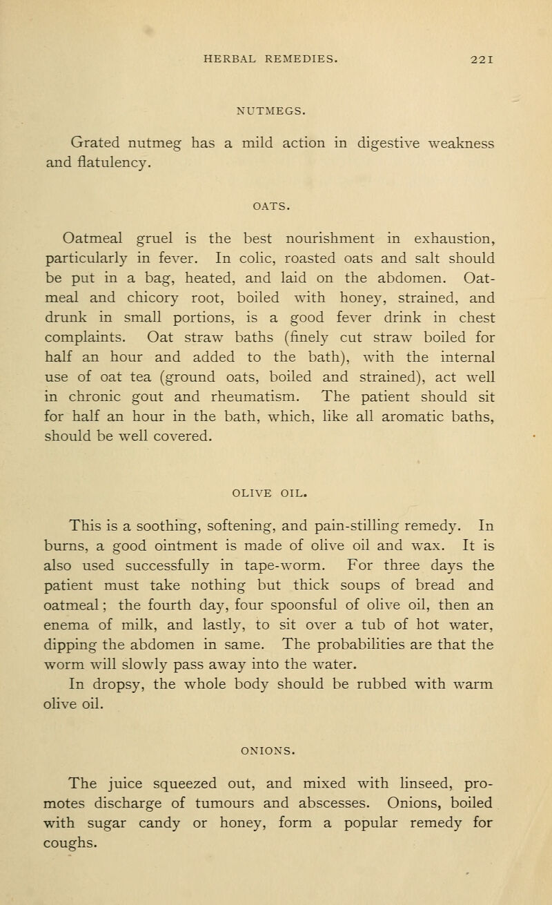 NUTMEGS. Grated nutmeg has a mild action in digestive weakness and flatulency. OATS. Oatmeal gruel is the best nourishment in exhaustion, particularly in fever. In colic, roasted oats and salt should be put in a bag, heated, and laid on the abdomen. Oat- meal and chicory root, boiled with honey, strained, and drunk in small portions, is a good fever drink in chest complaints. Oat straw baths (finely cut straw boiled for half an hour and added to the bath), with the internal use of oat tea (ground oats, boiled and strained), act well in chronic gout and rheumatism. The patient should sit for half an hour in the bath, which, like all aromatic baths, should be well covered. OLIVE OIL. This is a soothing, softening, and pain-stilling remedy. In burns, a good ointment is made of olive oil and wax. It is also used successfully in tape-worm. For three days the patient must take nothing but thick soups of bread and oatmeal; the fourth da}^ four spoonsful of olive oil, then an enema of milk, and lastly, to sit over a tub of hot water, dipping the abdomen in same. The probabilities are that the worm will slowly pass away into the water. In dropsy, the whole body should be rubbed with warm olive oil. ONIONS. The juice squeezed out, and mixed with linseed, pro- motes discharge of tumours and abscesses. Onions, boiled with sugar candy or honey, form a popular remedy for coughs.
