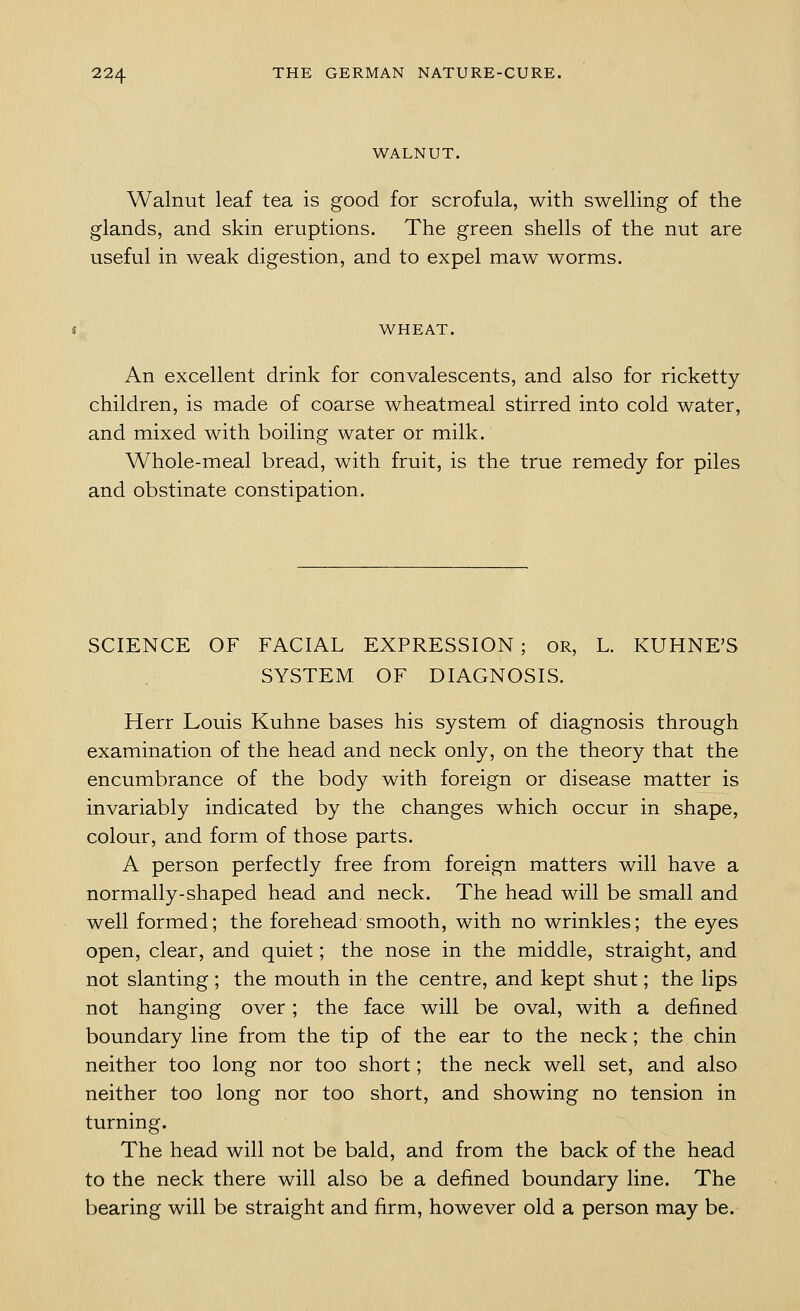 WALNUT. Walnut leaf tea is good for scrofula, with swelling of the glands, and skin eruptions. The green shells of the nut are useful in weak digestion, and to expel maw worms. WHEAT. An excellent drink for convalescents, and also for ricketty children, is made of coarse wheatmeal stirred into cold water, and mixed with boiling water or milk. Whole-meal bread, with fruit, is the true remedy for piles and obstinate constipation. SCIENCE OF FACIAL EXPRESSION; OR, L. KUHNE'S SYSTEM OF DIAGNOSIS. Herr Louis Kuhne bases his system of diagnosis through examination of the head and neck only, on the theory that the encumbrance of the body with foreign or disease matter is invariably indicated by the changes which occur in shape, colour, and form of those parts. A person perfectly free from foreign matters will have a normally-shaped head and neck. The head will be small and well formed; the forehead smooth, with no wrinkles; the eyes open, clear, and quiet; the nose in the middle, straight, and not slanting; the mouth in the centre, and kept shut; the lips not hanging over; the face will be oval, with a defined boundary line from the tip of the ear to the neck; the chin neither too long nor too short; the neck well set, and also neither too long nor too short, and showing no tension in turning. The head will not be bald, and from the back of the head to the neck there will also be a defined boundary line. The bearing will be straight and firm, however old a person may be.