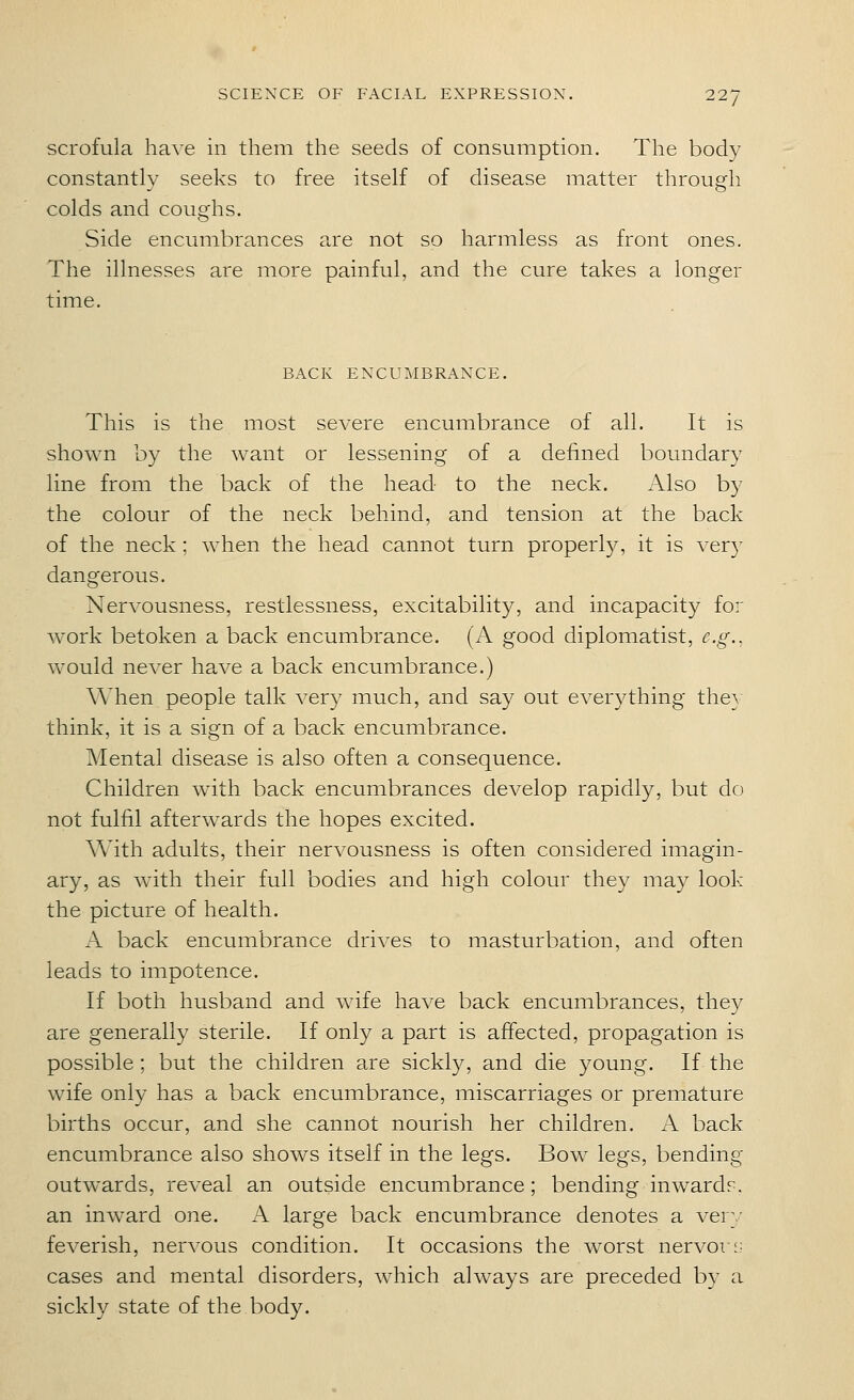 scrofula have in them the seeds of consumption. The body constantly seeks to free itself of disease matter through colds and coughs. Side encumbrances are not so harmless as front ones. The illnesses are more painful, and the cure takes a longer time. BACK ENCUMBRANCE. This is the most severe encumbrance of all. It is shown by the want or lessening of a defined boundary line from the back of the head to the neck. Also by the colour of the neck behind, and tension at the back of the neck ; when the head cannot turn properl}/-, it is ver}' dangerous. Nervousness, restlessness, excitability, and incapacity for work betoken a back encumbrance. (A good diplomatist, e.g., would never have a back encumbrance.) When people talk very much, and say out everything they think, it is a sign of a back encumbrance. Mental disease is also often a consequence. Children wdth back encumbrances develop rapidly, but do not fulfil afterwards the hopes excited. With adults, their nervousness is often considered imagin- ary, as with their full bodies and high colour they may look the picture of health. A back encumbrance drives to masturbation, and often leads to impotence. If both husband and wife have back encumbrances, they are generally sterile. If only a part is affected, propagation is possible ; but the children are sickly, and die young. If the wife only has a back encumbrance, miscarriages or premature births occur, and she cannot nourish her children. A back encumbrance also shows itself in the legs. Bow legs, bending outwards, reveal an outside encumbrance; bending inwardr. an inward one. A large back encumbrance denotes a very feverish, nervous condition. It occasions the worst nervor;; cases and mental disorders, which always are preceded by a sickly state of the body.