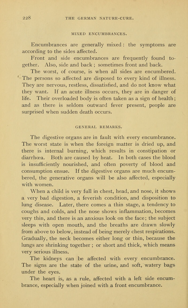 MIXED ENCUMBRANCES. Encumbrances are generally mixed: the symptoms are according to the sides affected. Front and side encumbrances are frequently found to- gether. Also, side and back ; sometimes front and back. The worst, of course, is when all sides are encumbered. The persons so affected are disposed to every kind of illness. They are nervous, restless, dissatisfied, and do not know what they want. If an acute illness occurs, they are in danger of life. Their overloaded body is often taken as a sign of health; and as there is seldom outward fever present, people are surprised when sudden death occurs. GENERAL REMARKS. The digestive organs are in fault with every encumbrance► The worst state is when the foreign matter is dried up, and there is internal burning, which results in constipation or diarrhoea. Both are caused by heat. In both cases the blood is insufficiently nourished, and often poverty of blood and consumption ensue. If the digestive organs are much encum- bered, the generative organs will be also affected, especially with women. When a child is very full in chest, head, and nose, it shows a very bad digestion, a feverish condition, and disposition to lung disease. Later, there comes a thin stage, a tendency to coughs and colds, and the nose shows inflammation, becomes very thin, and there is an anxious look on the face; the subject sleeps with open mouth, and the breaths are drawn slowly from above to below, instead of being merely chest respirations. Gradually, the neck becomes either long or thin, because the lungs are shrinking together ; or short and thick, which means very serious illness. The kidneys can be affected with every encumbrance. The signs are the state of the urine, and soft, watery bags under the eyes. The heart is, as a rule, affected with a left side encum- brance, especially when joined with a front encumbrance.