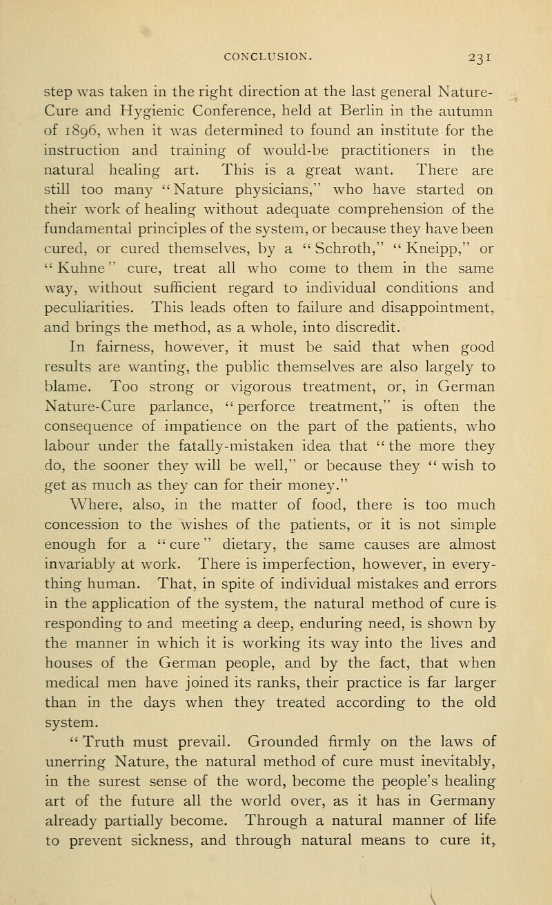 step was taken in the right direction at the last general Nature- Cure and Hygienic Conference, held at Berlin in the autumn of 1896, when it was determined to found an institute for the instruction and training of would-be practitioners in the natural healing art. This is a great want. There are still too many Nature physicians, who have started on their work of healing without adequate comprehension of the fundamental principles of the system, or because they have been cured, or cured themselves, by a  Schroth,  Kneipp, or  Kuhne cure, treat all who come to them in the same way, without sufficient regard to individual conditions and peculiarities. This leads often to failure and disappointment, and brings the method, as a whole, into discredit. In fairness, however, it must be said that when good results are wanting, the public themselves are also largely to blame. Too strong or vigorous treatment, or, in German Nature-Cure parlance, perforce treatment, is often the consequence of impatience on the part of the patients, who labour under the fatally-mistaken idea that the more they do, the sooner they will be well, or because they  wish to get as much as they can for their money. Where, also, in the matter of food, there is too much concession to the wishes of the patients, or it is not simple enough for a cure dietary, the same causes are almost invariably at work. There is imperfection, however, in every- thing human. That, in spite of individual mistakes and errors in the application of the system, the natural method of cure is responding to and meeting a deep, enduring need, is shown by the manner in which it is working its way into the lives and houses of the German people, and by the fact, that when medical men have joined its ranks, their practice is far larger than in the days when they treated according to the old system.  Truth must prevail. Grounded firmly on the laws of unerring Nature, the natural method of cure must inevitably, in the surest sense of the word, become the people's healing art of the future all the world over, as it has in Germany already partially become. Through a natural manner of life to prevent sickness, and through natural means to cure it^