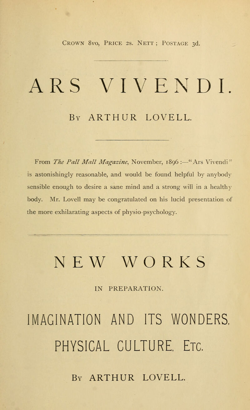 Crown 8vo, Price 2s. Next ; Postage 3d. ARS VIVENDI By ARTHUR LOVELL. From The Pall Mall Magazine^ November, 1896 :—i\rs Vivendi is astonishingly reasonable, and would be found helpful by anybod}' sensible enough to desire a sane mind and a strong will in a healthy body. Air. Lovell may be congratulated on his lucid presentation of the more exhilarating aspects of physio-psychology. NEW WORKS IN PREPARATION. MAGINATION AND ITS WONDERS, PHYSICAL CULTURE, Etc. By ARTHUR LOVELL.