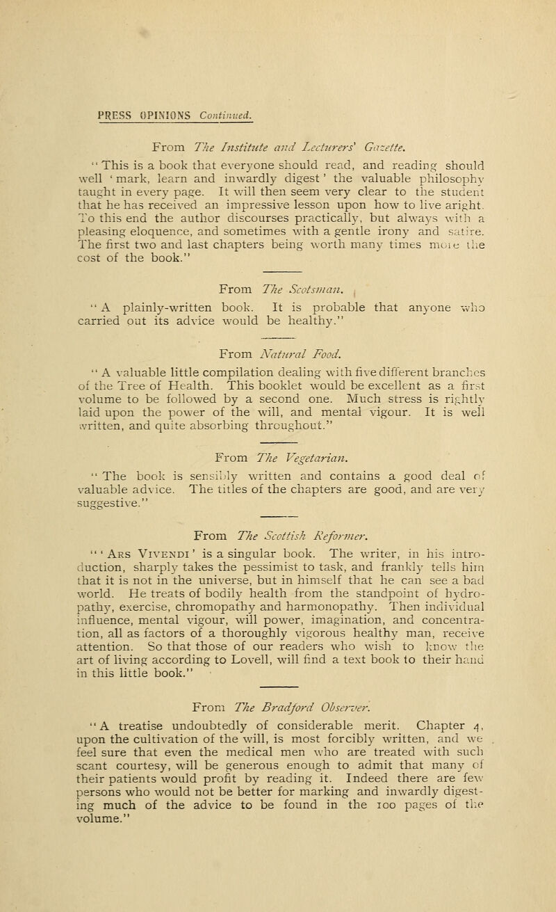 PRESS OPINIONS Continued. From The Instihite mid Lechirers' Gazette.  This is a book that everyone should read, and reading should well ' mark, learn and inwardly digest' the valuable philosophy- taught in every page. It will then seem very clear to the student that he has received an impressive lesson upon how to live aright. To this end the author discourses practically, but always with a pleasing eloquence, and sometimes with a gentle irony and satire. The first two and last chapters being worth many times moie the cost of the book. From The Scotsman.  A plainly-written book. It is probable that anyone who carried put its advice would be healthy. From N'atuf'al Food.  A valuable little compilation dealing with five different branches of the Tree of Health. This booklet w-ould be excellent as a first volume to be followed by a second one. Much stress is rightlv laid upon the power of the wall, and mental vigour. It is well written, and quite absorbing throughout. From The Vegetarian.  The book is sersilJy written and contains a good deal of valuable advice. The titles of the chapters are good, and are very suggestive. From The Scottish Reformer.  ' Ars Vivendi' is a singular book. The writer, in his intro- duction, sharply takes the pessimist to task, and frankly tells him that it is not in the universe, but in himself that he can see a bad world. He treats of bodily health from the standpoint of hydro- path5^ exercise, chromopathy and harmonopathy. Then individual influence, mental vigour, will power, imagination, and concentra- tion, all as factors of a thoroughly vigorous healthy man, receive attention. So that those of our readers who wish to know tlie art of living according to Lovell, will find a text book to their hand in this little book. From The Bradford Observer. A treatise undoubtedly of considerable merit. Chapter 4, upon the cultivation of the will, is most forcibly written, and we feel sure that even the medical men who are treated with such scant courtesy, will be generous enough to admit that many ct their patients would profit by reading it. Indeed there are few persons who would not be better for marking and inwardly digest- ing much of the advice to be found in the 100 pages of tl:e volume.