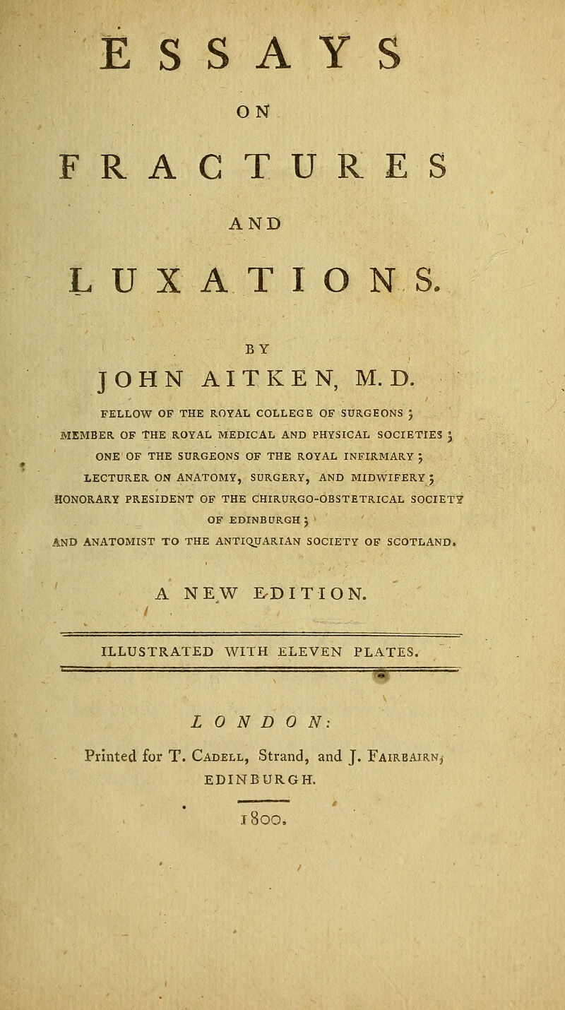 ESSAY ON FRACTURES AND LUXATIONS. BY JOHN AITKEN, M.D. FELLOW OF THE ROYAL COLLEGE OF SURGEONS J MEMBER OF THE ROYAL MEDICAL AND PHYSICAL SOCIETIES J ONE OF THE SURGEONS OF THE ROYAL INFIRMARY J LECTURER ON ANATOMY, SURGERY, AND MIDWIFERY $ HONORARY PRESIDENT OF THE CHIRURGO-OBSTETRICAL SOCIETY OF EDINBURGH J AND ANATOMIST TO THE ANTIQUARIAN SOCIETY OF SCOTLAND. A NEW EDITION. / ILLUSTRATED WITH ELEVEN PLATES. '■ ' ' ' . . - L 0 N D 0 N: Printed for T. Cadell, Strand, and J. Faireairn,- EDINBURGH. 1800.