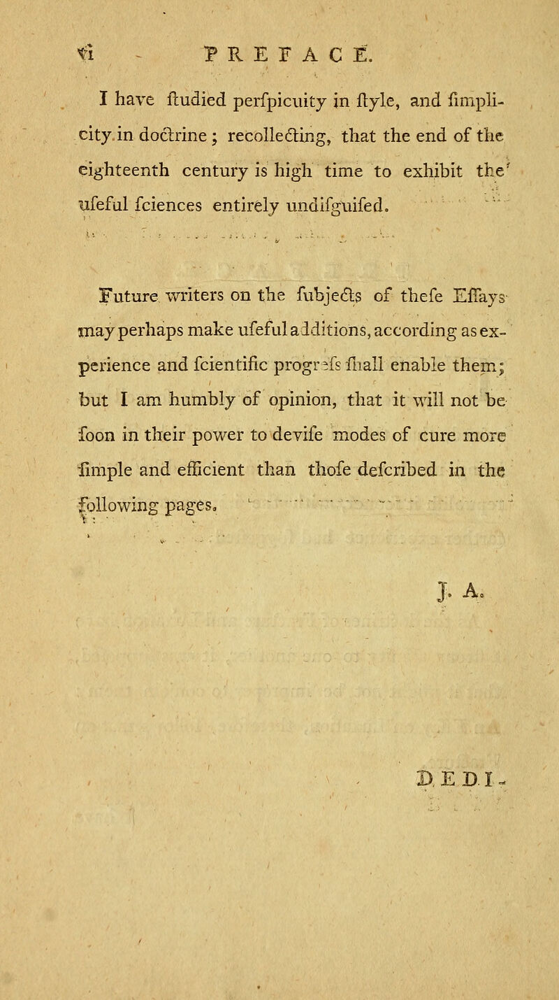 I have fludied perfpicuity in ftyle, and fimpli- city in doctrine; recollecting, that the end of the eighteenth century is high time to exhibit the* ufeful fciences entirely undifguifed. Future writers on the fubjedts of thefe EfTays may perhaps make ufeful additions, according as ex- perience and fcientific progr-fsfnali enable them; but I am humbly of opinion, that it will not be foon in their power to devife modes of cure more iimple and efficient than thofe defcribed in the following pages, j. A.