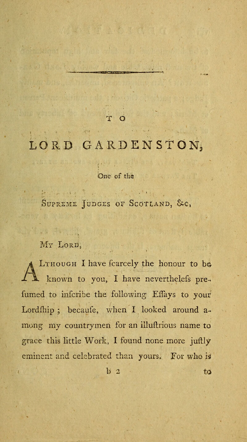 Kssz-csKUuiauv T O LORD GARDENSTON< One of th6 Supreme Judges of Scotland, &c, My Lord, ALthough I have fcarcely the honour to b^ known to you, I have neverthelefs pre- fumed to infcribe the following EfTays to your Lordfhip ; becaufe, when I looked around a- mong my countrymen for an illuftrious name to grace this little Work, I found none more juftly eminent and celebrated than yours. For who is