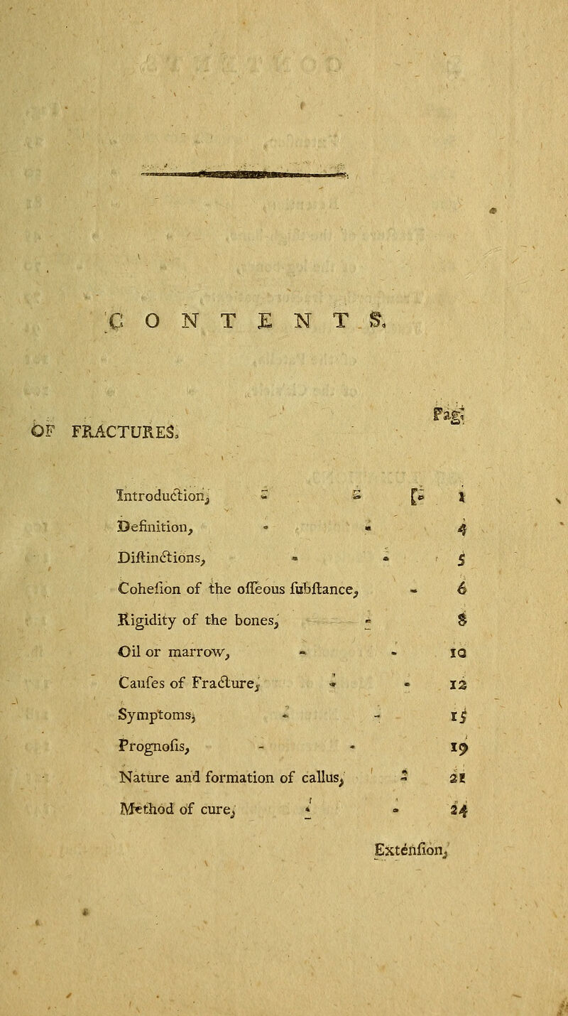 'CONTENT Of fractures, Introduction^ S P Definition, Diftindtions, » Cohefion of the ofleous fubflance, Rigidity of the bones, Oil or marrow, Caufes of Fradlure^ ■» Symptomsj Prognofis, Nature and formation of callus^ Method of cure^j * IQ 12 H 21 24 Extinfion,