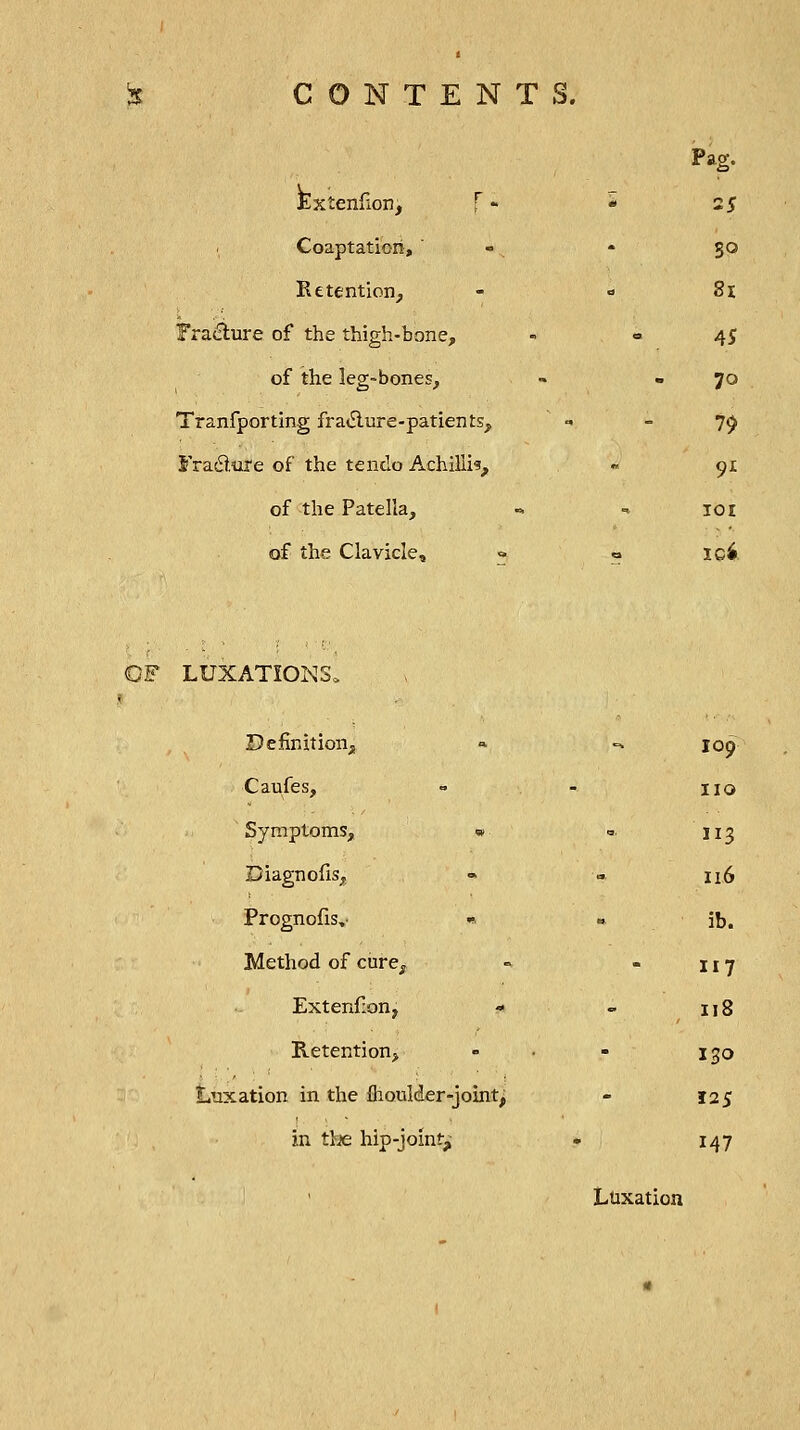 Extenflon, T - Coaptation,  Retention, Fracture of the thigh-bone, of the leg-bones, Tranfporting fra<5iure-patients, Fracture of the tendo Achillis, of the Patella, of the Clavicle, « Pag. 25 So 81 AS 70 79 9£ 101 OF LUXATIONS, Definition, 109 Caufes, no Symptoms, w 113 Diagnofis, 11.6 Prognofisv * ib. Method of cure^ 117 Extenfion, 118 Retention, 130 Luxation in the flioulder-joint, 125 in the hip-joint,- 147 Luxation