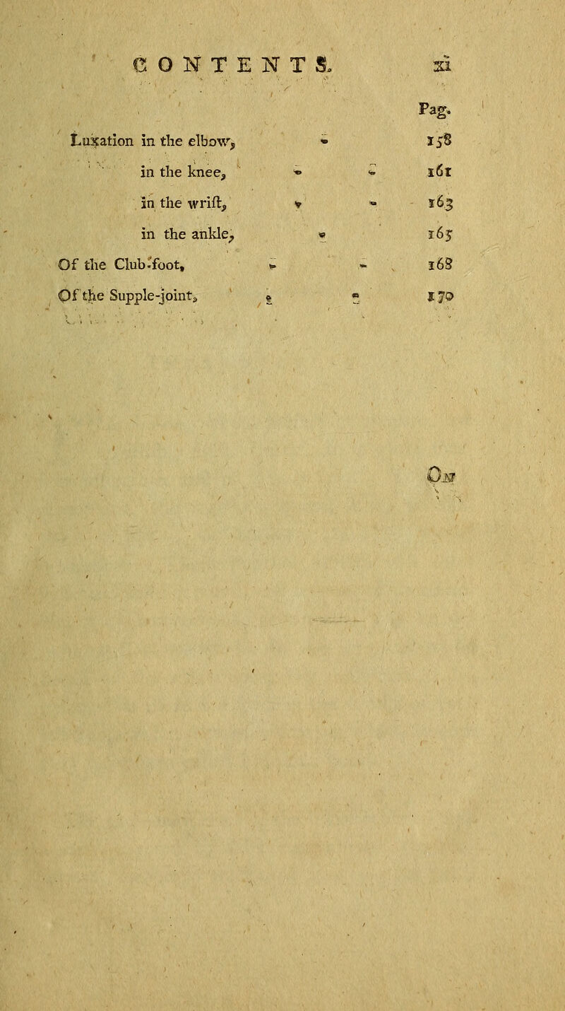 CONTENTS, si Pag. Luxation in the elbow, • 158 in the knee, » £'. i6t in the wrift, * - 163 in the ankle> » 165 Of the Club-foot, » * v 168 Of'the Supple-joint,, £ « 170 OiSJ