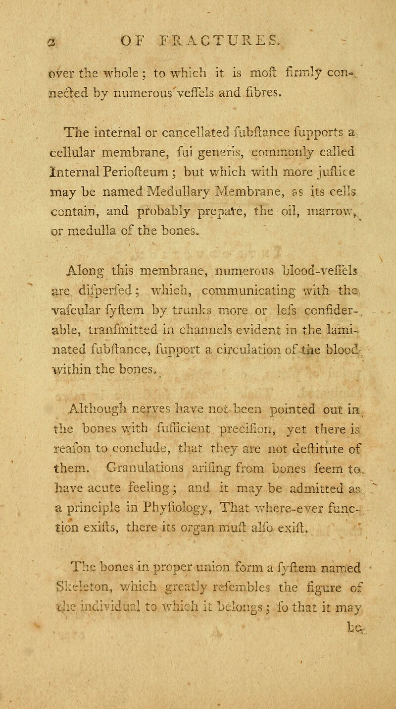 over the whole; to which it is mod firmly con- nected by numerous'velfels and fibres. The internal or cancellated fubrtance fupports a cellular membrane, fai generis, commonly called Internal Periofteum; but which with more juftice may be named Medullary Membrane, as its cells contain, and probably prepare, the oil, marrow^ or medulla of the bones. Along this membrane, numerous bleod-vefTels are difperfed: which, communicating with the vafcular fyftem by trunks more or lefs conflder-, able, transmitted in channels evident in the lami- nated fubftance, fupport a circulation of the bloecl; within the bones, Although nerves have not-been pointed out irL the bones with fnfficient preciilon, yet there is reafon to conclude, that they are not deilitute of them. Granulations arifmg from bones feem to., have acute feeling; and it may be admitted ae. a principle in Phynology, That where-ever func- tion exilts, there its organ muft alio exift. The bones in proper union form a fyftem named Skeleton, which greatly refembles the figure of ihe individual to which it belongs 5 lb that it may he-