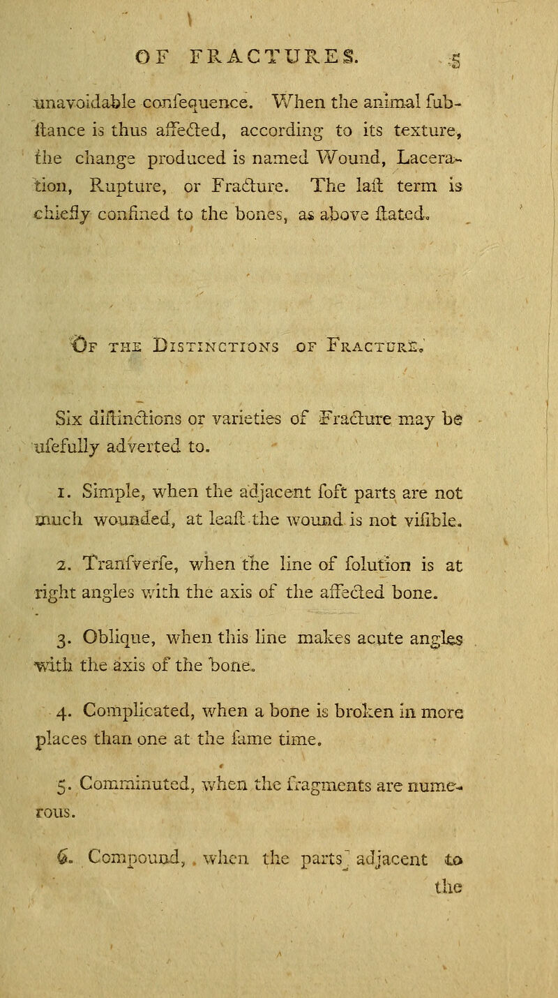 unavoidable confecmence. When the animal fub- itance is thus affected, according to its texture, the change produced is named Wound, Lacera>- tion, Rupture, or Fra&ure. The lail term is chiefly confined to the bones, as above Hated. &F the Distinctions of FracttjeJE-. Six diftinctions or varieties of Fracture may be ufefully adverted to. 1. Simple, when the adjacent foft parts are not much wounded, at leafl the wound is not vilible. 2. Tranfverfe, when the line of folution is at right angles with the axis of the affected bone. 3. Oblique, when this line makes acute angles with the axis of the bone. 4. Complicated, when a bone is broken in more places than one at the fame time. 5. Comminuted, when the fragments are nume- rous. 6. Compound, when the parts' adjacent to the