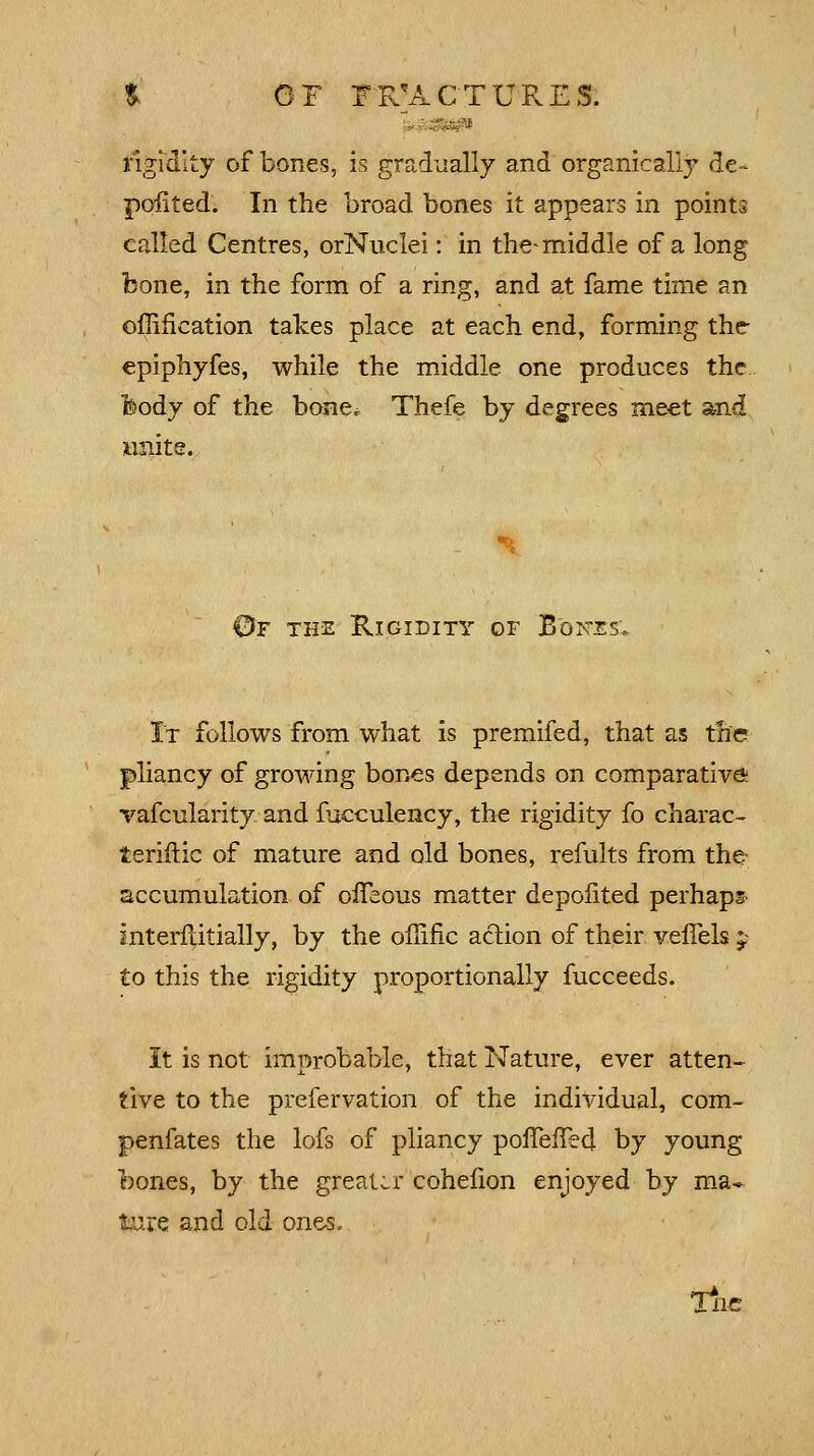 rigidity of bones, is gradually and organically de- poiited. In the broad bones it appears in points called Centres, orNuclei: in the^rniddle of a long bone, in the form of a ring, and at fame time an omfication takes place at each end, forming the- epiphyfes, while the middle, one produces the feody of the bone* Thefe by degrees meet and invite. ©f the Rigidity of Bones'. It follows from what is premifed, that as the pliancy of growing bones depends on comparative vafcularity and fucculency, the rigidity fo charac- teriftic of mature and old bones, refults from the accumulation of ofTeous matter depofited perhaps interftitially, by the offific action of their veffels p to this the rigidity proportionally fucceeds. It is not improbable, that Nature, ever atten- tive to the prelervation of the individual, com- penfates the lofs of pliancy poffefTed by young bones, by the greater cohefion enjoyed by ma- ture and old ones, Tiic