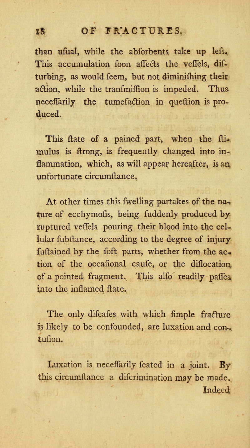 than ufual, while the abforbents. take up lefs. This accumulation foon affects the veffels, dif- turbing, as would feem, but not diminiihing their action, while the tranfmiffion is impeded. Thus* neceffarily the tumefaction in queftion is pro- duced. This ftate of a pained part, when the ftU mulus is ftrong, is frequently changed into in- flammation, which, as will appear hereafter, is aa unfortunate circumftance. At other times this fwelling partakes of the na- ture of ecchymofls, being fuddenly produced by ruptured vefTels pouring their blood into the cel- lular fubftance, according to the degree of injury fuftained by the foft parts, whether from the ac- tion of the occafional caufe, or the diilocation, of a pointed fragment. This alfo readily paflea into the inflamed ftate. The only difeafes with which Ample fracture is likely to be confounded, are luxation and con-* tufion. Luxation is necefTarily feated in a joint. By this circumftance a difcrimination may be made. Indeed