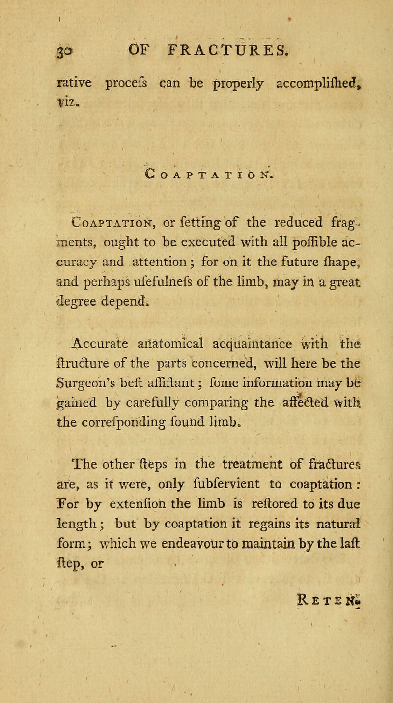 rative procefs can be properly accomplifhed, viz. Coaptation*. Coaptation, or fettihg of the reduced frag- ments, ought to be executed with all pofiible ac- curacy and attention; for on it the future fhape, and perhaps ufefulnefs of the limbj may in a great degree depend. Accurate anatomical acquaintance with the ilruclure of the parts concerned, will here be the Surgeon's bell aflifhant; fome information may be gained by carefully comparing the afledted with the correfponding found limb. The other fteps in the treatment of fradlures are, as it were, only fubfervient to coaptation : For by extenlion the limb is reftored to its due length; but by coaptation it regains its natural form; which we endeavour to maintain by the laft ftep, or RetenJ.