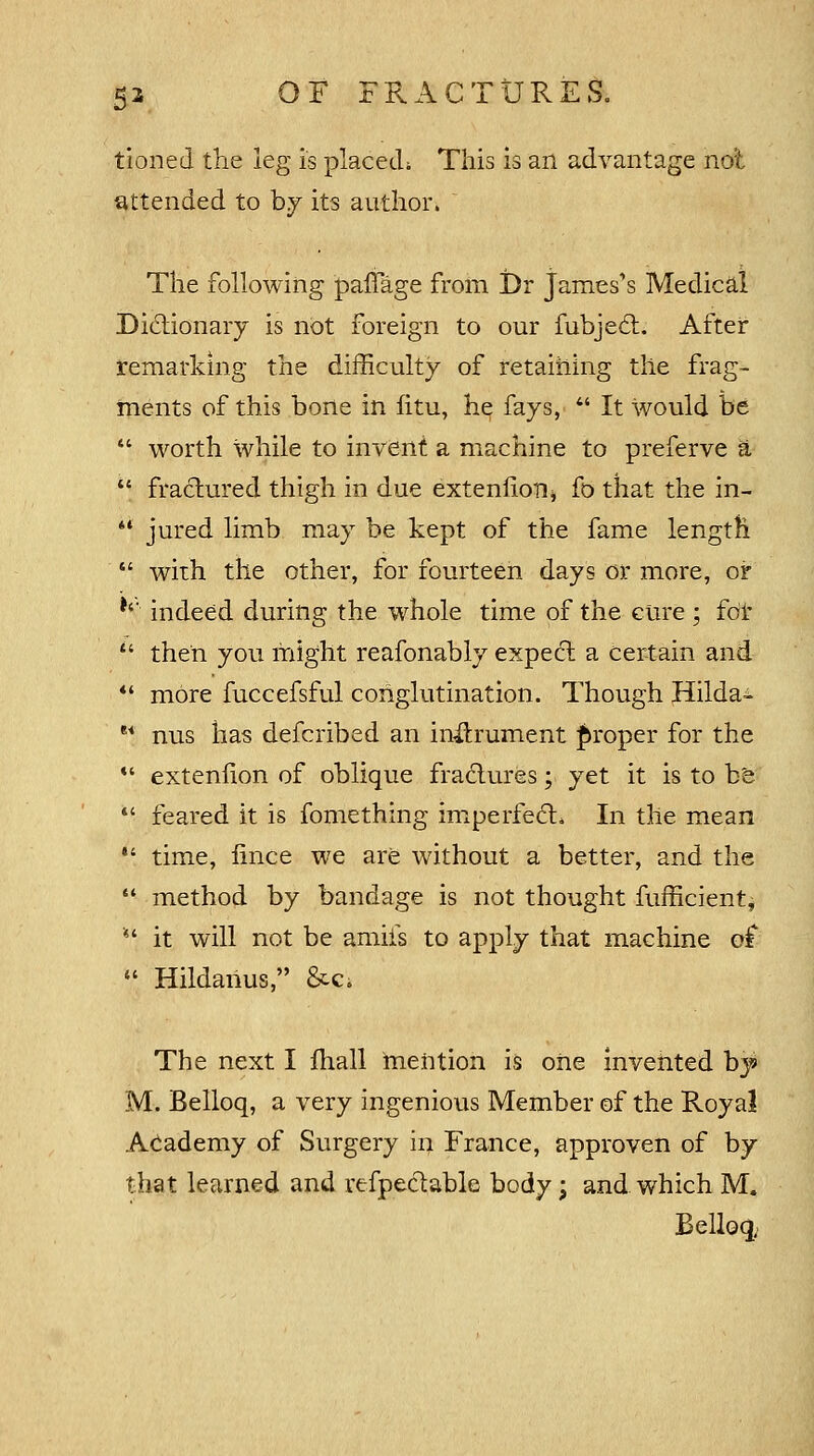 tioned the leg is placed; This is an advantage not attended to by its author. The following paffage from Dr James's Medical Dictionary is not foreign to our fubject. After remarking the difficulty of retaining the frag- ments of this bone in fitu, he fays,  It would be  worth while to invent a machine to preferve a  fractured thigh in due extenlioiii fo that the in-* *' jured limb may be kept of the fame length  with the other, for fourteen days or more, or *'' indeed during the whole time of the cure; for  then you might reafonably expect a certain and  more fuccefsful conglutination. Though Hilda- e< nus has defcribed an instrument proper for the *' extenlion of oblique fractures; yet it is to be  feared it is fomething imperfect. In the mean  time, iince we are without a better, and the  method by bandage is not thought fufficient, *'■ it will not be amiis to apply that machine of  Hildanus, &c. The next I fhall mention is one invented by M. Belloq, a very ingenious Member of the Royal Academy of Surgery in France, approven of by that learned and refpectable body; and which M. Belloq