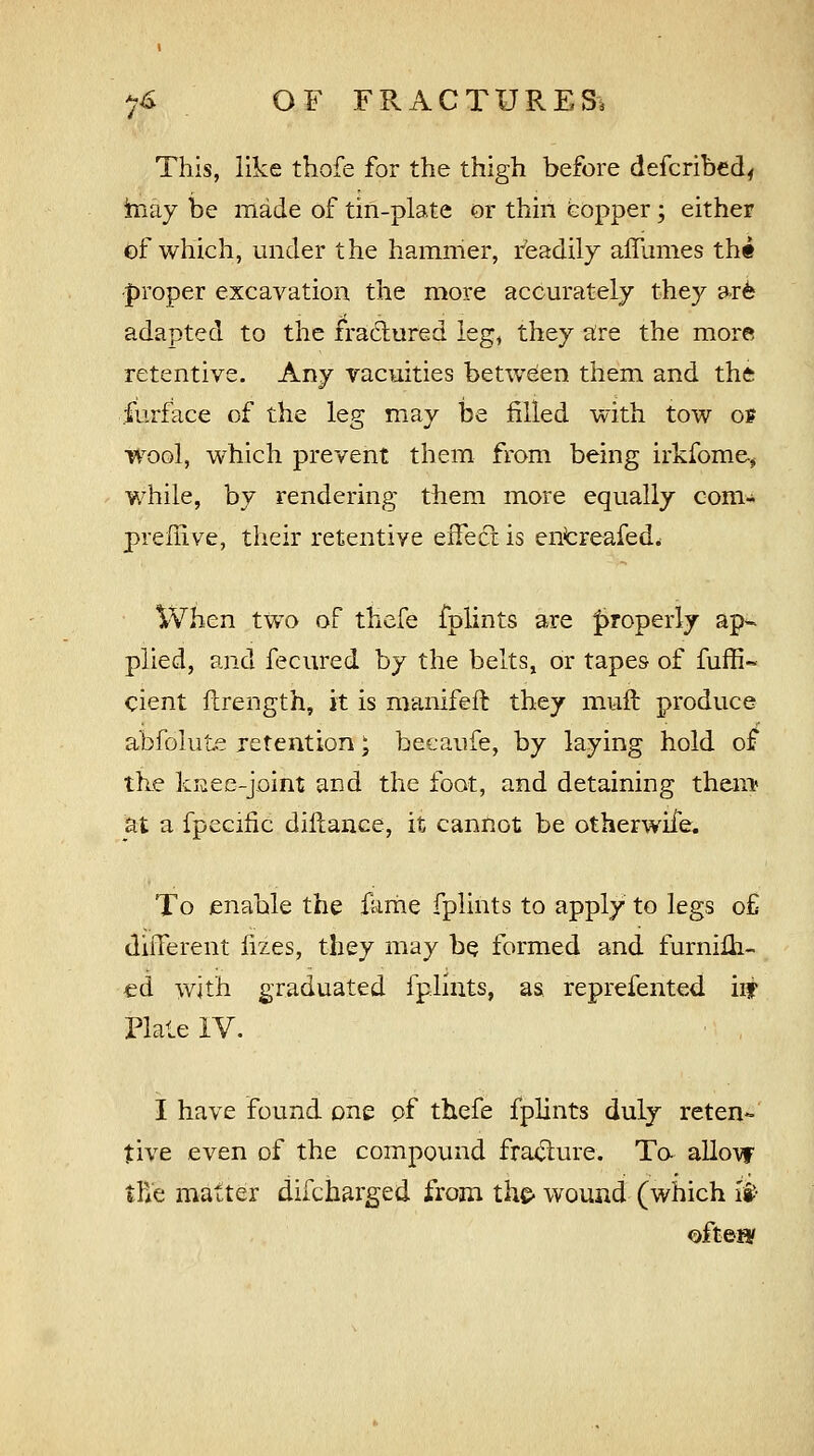 This, like thofe for the thigh before defcribed, hiay be made of tin-plate or thin copper; either of which, under the hammer, readily affumes tht -proper excavation the more accurately they ar6 adapted to the fractured leg, they are the more retentive. Any vacuities between them and the furface of the leg may be rilled with tow of wool, which prevent them from being irkfome., while, by rendering them more equally com- preffive, their retentive effect is entreafed. When two of thefe fplints are properly ap- plied, and fecured by the belts, or tapes of fuffi- cient fcrength, it is manifeft they muft produce abfolute retention \ becaufe, by laying hold of the knee-joint and the foot, and detaining them at a fpecific diftance, it cannot be otherwife. To enable the ferae fplints to apply to legs of different fizes, they may be formed and furnifh- ed with graduated fplints, as reprefented hf Plate IV. I have found one of thefe fplints duly reten- tive even of the compound fracture. To. allow tfie matter discharged from the- wound (which is> ofteEY