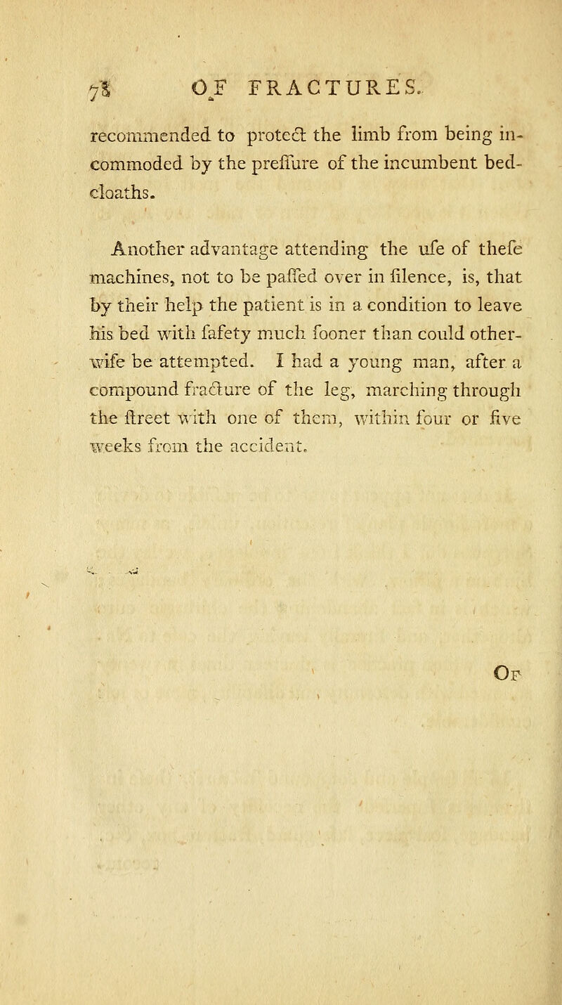 recommended to protect the limb from being in- commoded by the prefiure of the incumbent bed- cloaths. Another advantage attending the life of thefe machines, not to be paifed over in iilence, is, that by their help the patient is in a condition to leave his bed with fafety much fooner than could other- wife be attempted. I had a young man, after a compound fracture of the leg, marching through the ftreet with one of them, within four or five weeks from the accident. Op