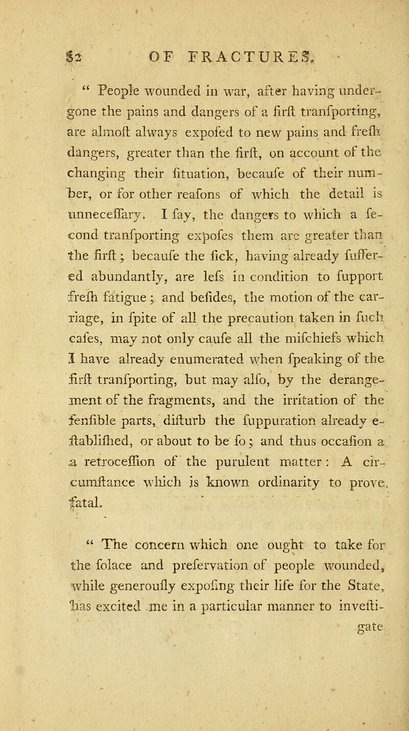  People wounded in war, after having under- gone the pains and dangers of a firft tranfporting, are almoft always expofed to new pains and frefh dangers, greater than the firft, on account of the changing their htuation, becaufe of their num- ber, or for other reafons of which the detail is unneceffary. I fay, the dangers to which a fe- cond tranfporting expofes them are greater than the firft; becaufe the lick, having already fuffer- «d abundantly, are lefs m condition to fupport frefh fatigue; and befides, the motion of the car- riage, in fpite of all the precaution taken in fuch cafes, may not only caufe all the mifchiefs which I have already enumerated when fpeaking of the Brit tranfporting, but may alfo, by the derange- ment of the fragments, and the irritation of the fenfible parts, difturb the fuppuration already e- itablifhed, or about to be fo; and thus occafion a ,a retroceffion of the purulent matter : A cir- cumftance which is known ordinarity to prove, fatal.  The concern which one ought to. take for the folace and prefervation of people wounded^ while generouily expofmg their life for the State, 'has excited me in a particular manner to invefti- gate