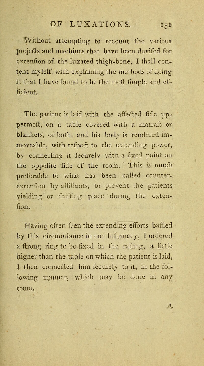 Without attempting to recount the various projects and machines that have been devifed for extenfion of the luxated thigh-bone, I iliall con- tent myfelf with explaining the methods of doing i,t that I have found to be the mofc fimple and ef- ficient. The patient is laid with the affected fide up- permoft, on a table covered with a matrafs or blankets, or both, and his body is rendered im- moveable, with refpedt to the extending power, by connecting it fecurely with a fixed point on the oppofite fide of the room. This is much preferable to what has been called counter- exteniion by affiftants, to prevent the patients yielding or fluffing place during the exten- iion. Having often feen the extending efforts baffled by this circumflance in our Infirmacy, I ordered a ftrong ring to be fixed in the railing, a little higher than the table on which the patient is laid, I then connected him fecurely to it, in the fol- lowing manner, which may be done in any room. A.