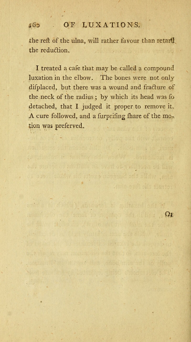 the reft of the ulna, will rather favour than retail!. the reduction, I treated a cafe that may be called a compound luxation in the elbow. The bones were not only difplaced, but there was a wound and fracture of the neck of the radius; by which its head was fo detached, that I judged it proper to remove it. A cure followed, and a furprifing fhare of the mo- tion was preferved. Qi