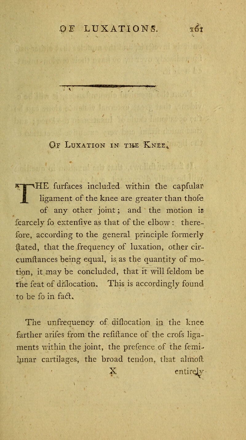 If Luxation in the Knee, THE furfaces included within the capfular ligament of the knee are greater than thofe of any other joint; and the motion is fcarcely fo extenfiye as that of the elbow: there- fore, according to the general principle formerly $ated, that the frequency of luxation, other cir- cumftances being equal, is as the quantity of mo- tion, it may be concluded, that it willfeldom be the feat of dislocation. This is accordingly found to be fo in fact. The unfrequency of diflocation in the knee farther arifes from the refiftance of the crofs liga- ments within the joint, the prefence of the femi- Innar cartilages, the broad tendon, that almoft X entirely