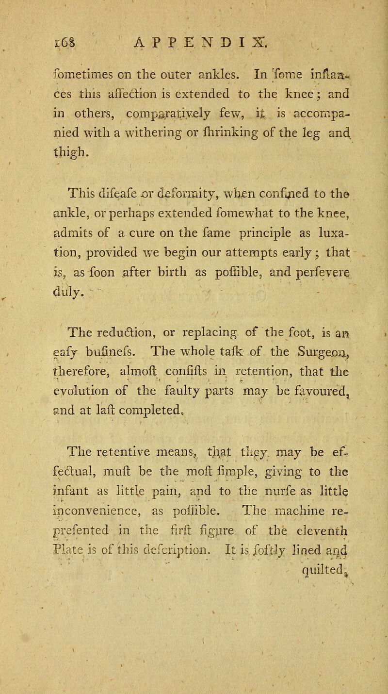 k6$ APPENDIX. fometimes on the outer ankles* In Tome inflaat* ces this affection is extended to the knee; and in others, comparatively few, it is accompa- nied with a withering or fhrinking of the leg and thigh. This difeafe jor deformity, when confined to the ankle, or perhaps extended fomewhat to the knee, admits of a cure on the fame principle as luxa- tion, provided we begin our attempts early; that h, as foon .after birth as poffible, and perfevere duly. The reduction, or replacing of the foot, is an eafy bumiefs. The whole talk of the Surgeon, therefore, almofh confifts in retention, that the evolution of the faulty parts may be favoured, and at lail completed. The retentive means, that tliey. may be ef- fectual, muft be the moil fimple, giving to the infant as little pain, and to the nurfe as little inconvenience, as poffible. The machine re- prefented in the firft figure of the eleventh Plate is of this defcription. It is.Joftly lined ancj quilted ^