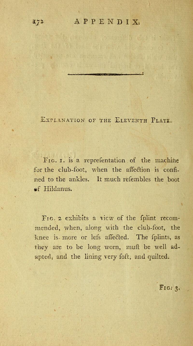 a#* APPENDI X» JLX?LANATION OF THE ELEVENTH pLAT£. Fig. i. is a reprefentation of the machine for the club-foot, when the affection is confi- ned to the ankles. It much refembles the boot §>f Hildanus. Fig., i exhibits a view of the fplint recom- mended, when, along with the club-foot, the knee is more or lefs affected. The fplints, as they are to be long worn, muft be well ad- apted; and the lining very foft, and quilted. Fig; 3.