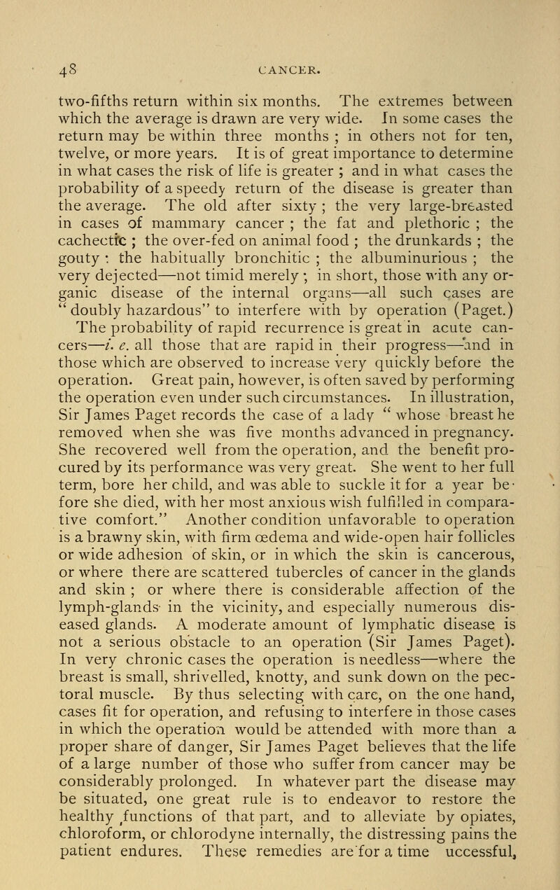 two-fifths return within six months. The extremes between which the average is drawn are very wide. In some cases the return may be within three months ; in others not for ten, twelve, or more years. It is of great importance to determine in what cases the risk of Ufe is greater ; and in what cases the probabiHty of a speedy return of the disease is greater than the average. The old after sixty ; the very large-breasted in cases of mammary cancer ; the fat and plethoric ; the cachectic ; the over-fed on animal food ; the drunkards ; the gouty : the habitually bronchitic ; the albuminurious ; the very dejected—not timid merely ; in short, those \^'ith any or- ganic disease of the internal organs—all such cases are ''doubly hazardous to interfere with by operation (Paget.) The probability of rapid recurrence is great in acute can- cers—/. e. all those that are rapid in their progress—'and in those which are observed to increase very quickly before the operation. Great pain, however, is often saved by performing the operation even under such circumstances. In illustration, Sir James Paget records the case of a lady  whose breast he removed when she was five months advanced in pregnancy. She recovered well from the operation, and the benefit pro- cured by its performance was very great. She went to her full term, bore her child, and was able to suckle it for a year be- fore she died, with her most anxious wish fulfilled in compara- tive comfort. Another condition unfavorable to operation is a brawny skin, with firm oedema and wide-open hair follicles or wide adhesion of skin, or in which the skin is cancerous, or where there are scattered tubercles of cancer in the glands and skin ; or where there is considerable affection of the lymph-glands- in the vicinity, and especially numerous dis- eased glands. A moderate amount of lymphatic disease is not a serious obstacle to an operation (Sir James Paget). In very chronic cases the operation is needless—where the breast is small, shrivelled, knotty, and sunk down on the pec- toral muscle. By thus selecting with care, on the one hand, cases fit for operation, and refusing to interfere in those cases in which the operation would be attended with more than a proper share of danger. Sir James Paget believes that the life of a large number of those who suffer from cancer may be considerably prolonged. In whatever part the disease may be situated, one great rule is to endeavor to restore the healthy functions of that part, and to alleviate by opiates, chloroform, or chlorodyne internally, the distressing pains the patient endures. These remedies arefor a time uccessful,