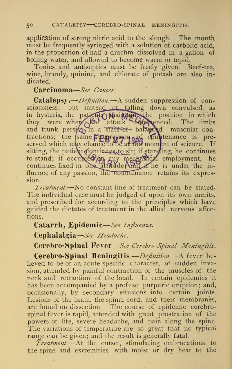 application of strong nitric acid to the slough. The mouth must be frequently syringed with a solution of carbolic acid, in the proportion of half a drachm dissolved in a gallon of boiling water, and allowed to become warm or tepid. Tonics and antiseptics must be freely given. Beef-tea, wine, brandy, quinine, and chlorate of potash are also in- dicated. Carcinoma—See Cancer. Catalepsy.—Definition.—A sudden suppression of con- sciousness; but irmtead of f^'ng down convulsed, as in hysteria, the pafi^^F^^ai^^^fts^e position in which they were whenv^&e attack e^^^J^^nced. The limbs and trunk persi^ m a sla^i^^^^jf- bamr^rc^d muscular con- tractions; the pame ppmrt^»k)HQX)£ c^Vtenance is pre- served which may chance 10^/at?H&momJnt of seizure. If sitting, the patieTflt^ontinu.Q§j>^^_sit; if standing, he continues to stand; if occu^ije^/dbnj ^nv m^^a^c^ employment, he continues fixed in o^^~^,^MMude,A^^.,irte is under the in- fluence of any passion, me countenance retains its expres- sion. Treatment.—No constant line of treatment can be stated. The individual case must be judged of upon its own merits, and prescribed for according to the principles which have guided the dictates of treatment in the allied nervous affec- tions. Catarrh, Epidemic—See Infinenza, Cephalalgia—See Headache. Cerebro-Spinal Fever—See Cerebro-Spinal Meningitis. Cerebro-Spinal Meninpjitis.—Definition.—A fever be- lieved to be of an acute specific character, of sudden inva- sion, attended by painful contraction of the muscles of the neck and retraction of the head. In certain epidemics it has been accompanied by a profuse purpuric eruption; and, occasionally, by secondary effusions into certain joints. Lesions of the brain, the spinal cord, and their membranes, are found on dissection. The course of epidemic cerebro- spinal fever is rapid, attended with great prostration of the powers of life, severe headache, and pain along the spine. The variations of temperature are so great that no typical range can be given; and the result is generally fatal. Treat?nent.—At the outset, stimulating embrocations to the spine and extremities with moist or dry heat to the