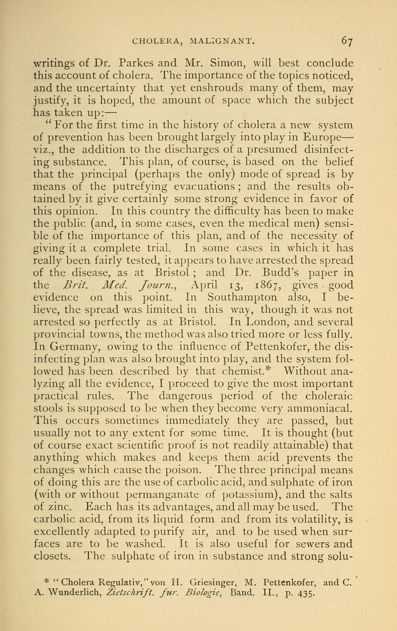 writings of Dr. Parkes and Mr. Simon, will best conclude this account of cholera. The importance of the topics noticed, and the uncertainty that yet enshrouds many of them, may. justify, it is hoped, the amount of space which the subject has taken up:— '' For the first time in the history of cholera a new system of prevention has been brought largely into play in Europe— viz., the addition to the discharges of a presumed disinfect- ing substance. This plan, of course, is based on the belief that the principal (perhaps the only) mode of spread is by means of the putrefying evacuations ; and the results ob- tained by it give certainly some strong evidence in favor of this opinion. In this country the difficulty has been to make the public (and, in some cases, even the medical men) sensi- ble of the importance of this plan, and of the necessity of giving it a complete trial. In some cases in which it has really been fairly tested, it appears to have arrested the spread of the disease, as at Bristol ; and Dr. Budd's paper in the Brit. Med. Journ.., April 13, 1867, gives good evidence on this point. In Southampton also, I be- lieve, the spread was limited in this way, though it was not arrested so perfectly as at Bristol. In London, and several provincial towns, the method was also tried more or less fully. In Germany, owing to the influence of Pettenkofer, the dis- infecting plan Avas also brought into play, and the system fol- lowed has been described by that chemist.* Without ana- lyzing all the evidence, I proceed to give the most important practical rules. The dangerous period of the choleraic stools is supposed to be when they become very ammoniacal. This occurs sometimes immediately they are passed, but usually not to any extent for some time. It is thought (but of course exact scientific proof is not readily attainable) that anything which makes and keeps them acid prevents the changes which cause the poison. The three principal means of doing this are the use of carbolic acid, and sulphate of iron (with or without permanganate of potassium), and the salts of zinc. Each has its advantages, and all may be used. The carbolic acid, from its liquid form and from its volatility, is excellently adapted to purify air, and to be used when sur- faces are to be washed. It is also useful for sewers and closets. The sulphate of iron in substance and strong solu- * Cholera Regulativ, von H. Griesinger, M. Pettenkofer, and C. A. Wunderlich, Zietschrift. fur. Biologic^ B^nd, U., p. 435.