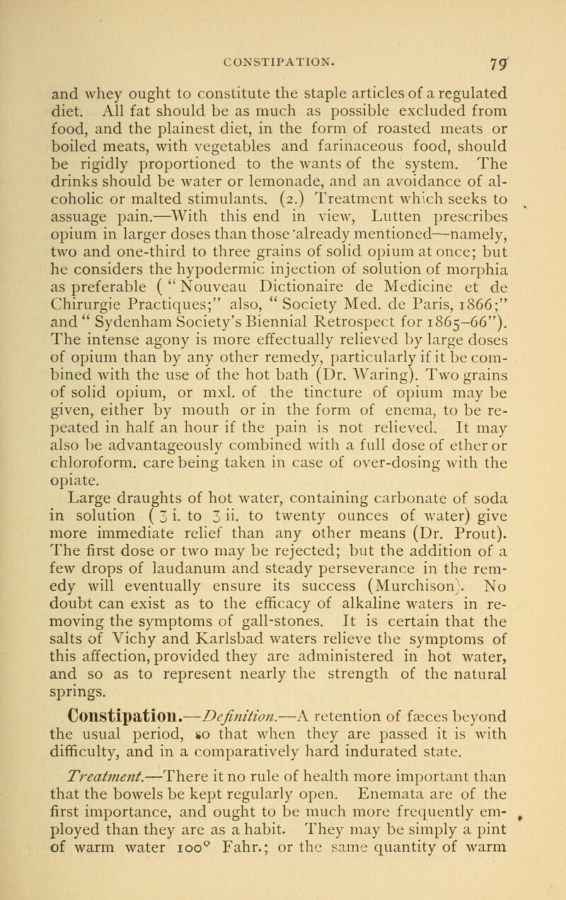 and whey ought to constitute the staple articles of a regulated diet. All fat should be as much as possible excluded from food, and the plainest diet, in the form of roasted meats or boiled meats, with vegetables and farinaceous food, should be rigidly proportioned to the wants of the system. The drinks should be water or lemonade, and an avoidance of al- coholic or malted stimulants. (2.) Treatment which seeks to assuage pain.—With this end in view, Lutten prescribes opium in larger doses than those already mentioned—namely, two and one-third to three grains of solid opium at once; but he considers the hypodermic injection of solution of morphia as preferable ( ^' Nouveau Dictionaire de Medicine et de Chirurgie Practiques; also,  Society Med. de Paris, 1866; and  Sydenham Society's Biennial Retrospect for 1865-66). The intense agony is more effectually relieved by large doses of opium than by any other remedy, particularly if it be com- bined with the use of the hot bath (Dr. Waring). Two grains of solid opium, or mxl. of the tincture of opium may be given, either by mouth or in the form of enema, to be re- peated in half an hour if the pain is not relieved. It may also be advantageously combined with a full dose of ether or chloroform, care being taken in case of over-dosing with the opiate. Large draughts of hot water, containing carbonate of soda in solution ( 3 i. to 3 ii. to twenty ounces of water) give more immediate relief than any other means (Dr. Prout). The first dose or two may be rejected; but the addition of a few drops of laudanum and steady perseverance in the rem- edy will eventually ensure its success (Murchison). No doubt can exist as to the efficacy of alkaline waters in re- moving the symptoms of gall-stones. It is certain that the salts of Vichy and Karlsbad waters relieve the symptoms of this affection, provided they are administered in hot water, and so as to represent nearly the strength of the natural springs. Constipation.—Definition.—A retention of faeces beyond the usual period, 1*0 that when they are passed it is with difficulty, and in a comparatively hard indurated state. Treatment.—There it no rule of health more important than that the bowels be kept regularly open. Enemata are of the first importance, and ought to be much more frequently em- ployed than they are as a habit. They may be simply a pint of warm water loo'^ Fahr.; or the same quantity of warm