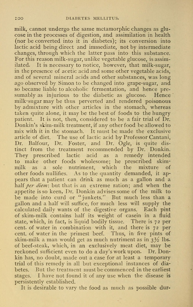 milk, cannot undergo the same metamorphic changes as glu- cose in the processes of digestion, and assimilation in health (nor be converted into it in diabetes); its conversion into lactic acid being direct and immediate, not by intermediate changes, through which the latter pass into this substance. For this reason milk-sugar, unlike vegetable glucose, is assim- ilated. It is necessary to notice, however, that milk-sugar, in the presence of acetic acid and some other vegetable acids, and of several mineral acids and other substances, was long ago observed by Simon to be changed into grape-sugar, and so became liable to alcoholic fermentation, and hence pre- sumably as injurious to the diabetic as glucose. Hence milk-sugar may be thus perverted and rendered poisonous by admixture with other articles in the stomach, whereas taken quite alone, it may be the best of foods to the hungry patient. It is not, then, considered to be a fair trial of Dr. Donkin's skim-milk treatment, if any other food be allowed to mix with it in the stomach. It must be made the exclusive article of diet. The use of lactic acid by Professor Cantani, Dr. Balfour, Dr. Foster, and Dr. Ogle, is quite dis- tinct from the treatment recommended by Dr. Donkin. They prescribed lactic acid as a remedy intended to make other foods wholesome; he prescribed skim- milk as a sole nutriment, which the mixture of other foods nullifies. As to the quantity demanded, it ap- pears that a patient can drink as much as a gallon and a half/<?r ^/<?;;2: but that is an extreme ration; and when the appetite is so keen, Dr. Donkin advises some of the milk to be made into curd or ''junkets.' But much less than a gallon and a half will suffice, for much less will supply the calculated daily wants of the digestive organs. Each pint of skim-milk contains half its weight of casein in a fluid state, which, in fact, is liquid bodily tissue. There is 72 per cent, of water in combination with it, and there is 72 per cent, of water in the primest beef. Thus, in five pints of skim-milk a man would get as much nutriment as in 3^ lbs. of beef-steak, which, in an exclusively meat diet, may be reckoned sufficient even to do a day's work upon. Dr. Don- kin has, no doubt, made out a case for at least a temporary trial of this remedy in all but exceptional instances of dia- betes. But the treatment must be commenced in the earliest stages. I have not found it of any use when the disease is persistently established. It is desirable to vary the food as much as possible dur-