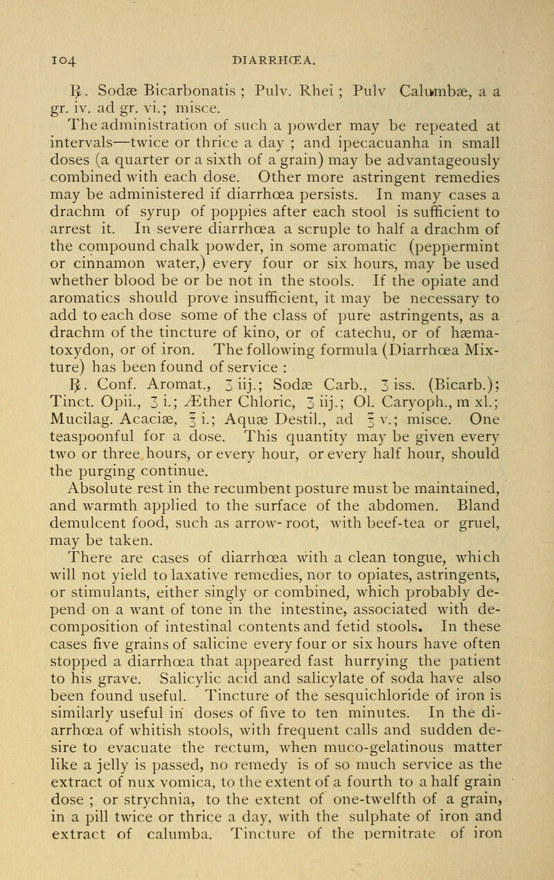 IJL. Sodae Bicarbonatis ; Pulv. Rhei ; Pulv Caliimb^e, a a gr. iv. ad gr. vi.; misce. The administration of such a jjowder may be repeated at intervals—twice or thrice a day ; and ipecacuanha in small doses (a quarter or a sixth of a grain) may be advantageously combined with each dose. Other more astringent remedies may be administered if diarrhoea persists. In many cases a drachm of syrup of poppies after each stool is sufficient to arrest it. In severe diarrhoea a scruple to half a drachm of the compound chalk powder, in some aromatic (peppermint or cinnamon water,) every four or six hours, may be used whether blood be or be not in the stools. If the opiate and aromatics should prove insufficient, it may be necessary to add to each dose some of the class of pure astringents, as a drachm of the tincture of kino, or of catechu, or of haema- toxydon, or of iron. The following formula (Diarrhoea Mix- ture) has been found of service : ]^. Conf. Aromat., 3iij.; Sodae Carb., 3 iss. (Bicarb.); Tinct. Opii., 3 i.; ^ther Chloric, 3 iij.; 01. Caryoph., m xl.; Mucilag. Acaciae, fi.; Aquae Destil., ad 3 V.; misce. One teaspoonful for a dose. This quantity may be given every two or three hours, or every hour, or every half hour, should the purging continue. Absolute rest in the recumbent posture must be maintained, and warmth applied to the surface of the abdomen. Bland demulcent food, such as arrow- root, with beef-tea or gruel, may be taken. There are cases of diarrhoea with a clean tongue, which will not yield to laxative remedies, nor to opiates, astringents, or stimulants, either singly or combined, which probably de- pend on a want of tone in the intestine, associated with de- composition of intestinal contents and fetid stools. In these cases five grains of salicine every four or six hours have often stopped a diarrhoea that appeared fast hurrying the patient to his grave. Salicylic acid and salicylate of soda have also been found useful. Tincture of the sesquichloride of iron is similarly useful in doses of five to ten minutes. In the di- arrhoea of whitish stools, with frequent calls and sudden de- sire to evacuate the rectum, when muco-gelatinous matter like a jelly is passed, no remedy is of so much service as the extract of nux vomica, to the extent of a fourth to a half grain dose ; or strychnia, to the extent of one-twelfth of a grain, in a pill twice or thrice a day, with the sulphate of iron and extract of calumba. Tincture of the pernitrate of iron